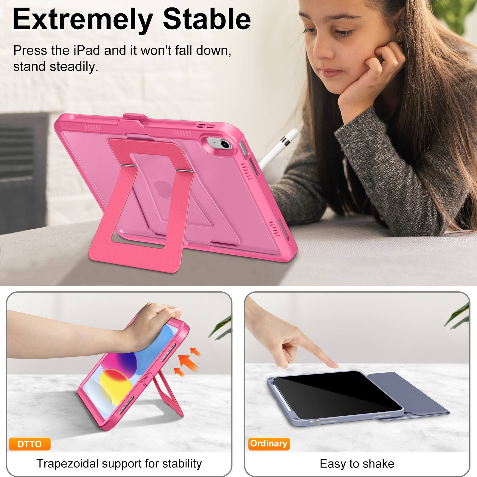 **Extremely Stable**

Press the iPad and it won't fall down, stand steadily.

- **DTTO**
  - Trapezoidal support for stability

- **Ordinary**
  - Easy to shake