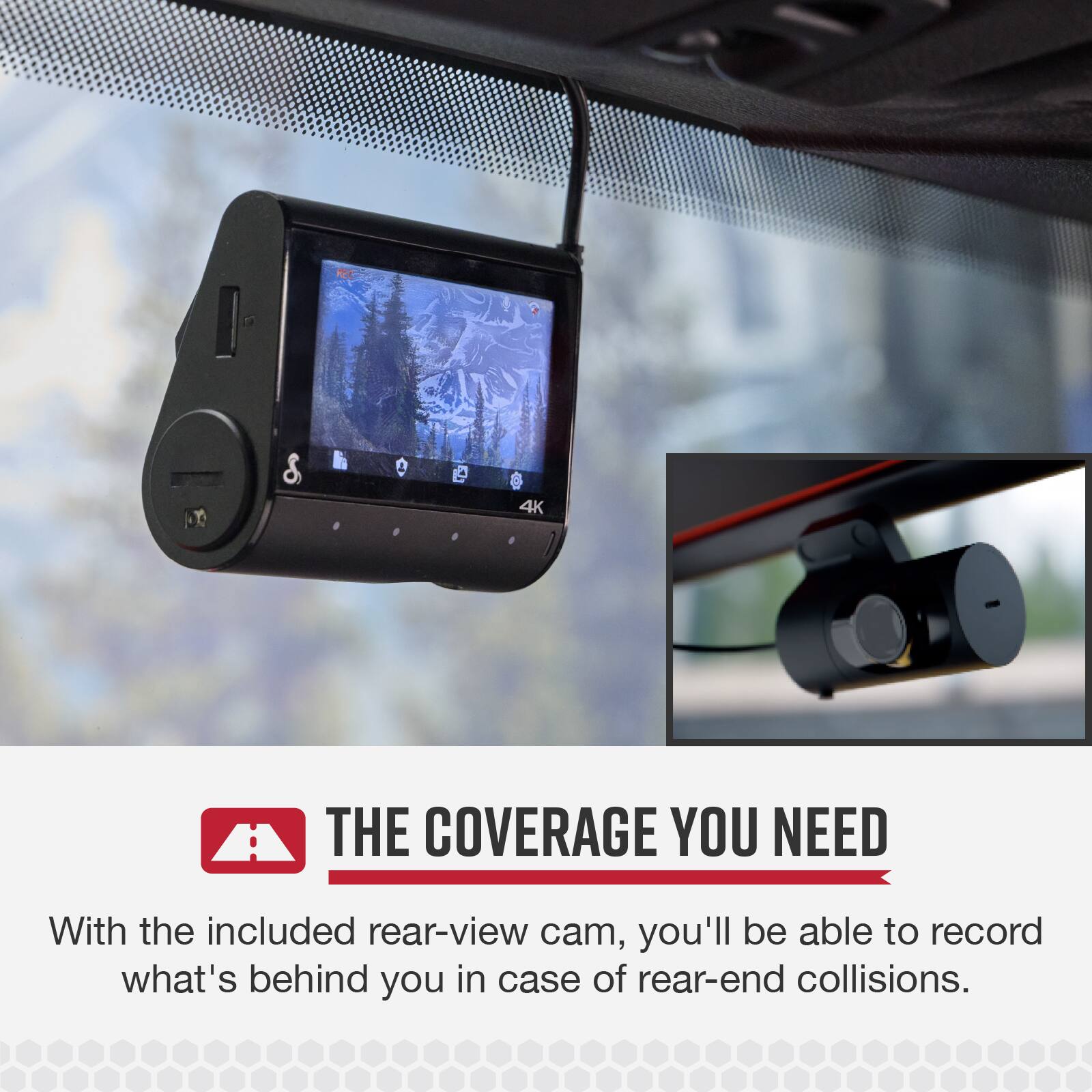 4K THE COVERAGE YOU NEED

With the included rear-view cam, you'll be able to record what's behind you in case of rear-end collisions.