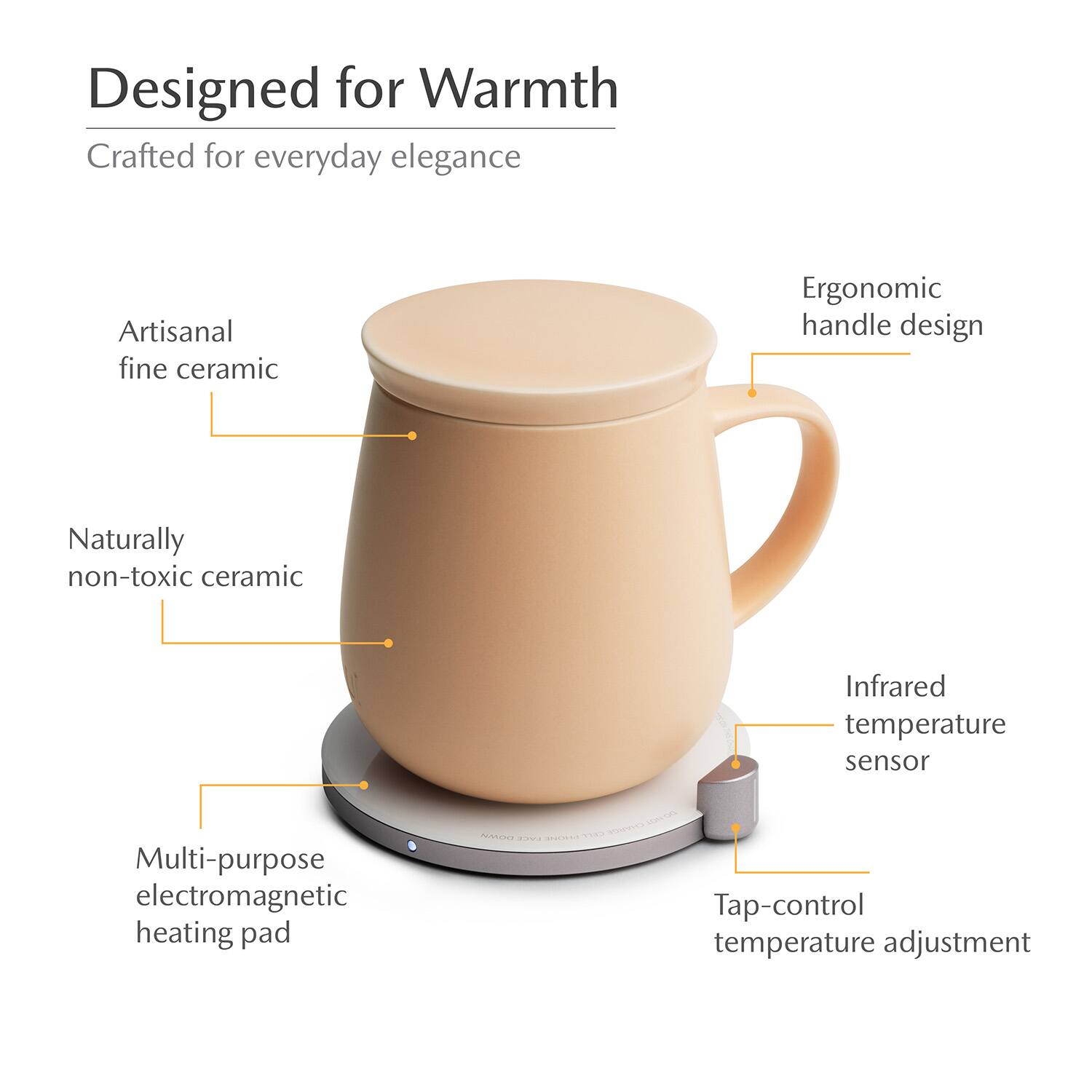 Designed for Warmth  
Crafted for everyday elegance  
Artisanal fine ceramic  
Ergonomic handle design  
Naturally non-toxic ceramic  
Infrared temperature sensor  
Multi-purpose electromagnetic heating pad  
Tap-control temperature adjustment