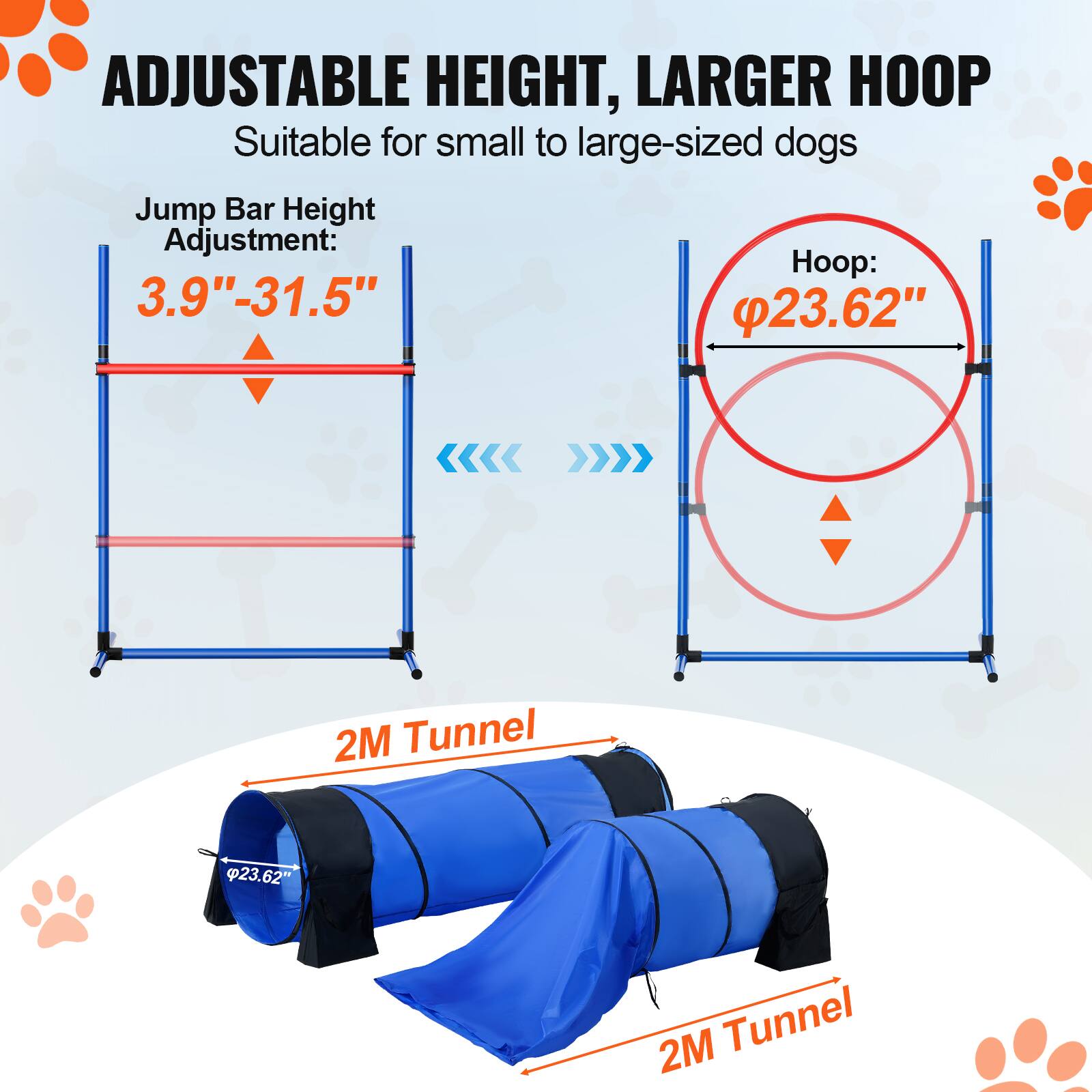 ADJUSTABLE HEIGHT, LARGER HOOP Suitable for small to large-sized dogs Jump Bar Height Adjustment: 3.9"-31.5" Hoop: 23.62" 2M Tunnel 23.62" 2M Tunnel