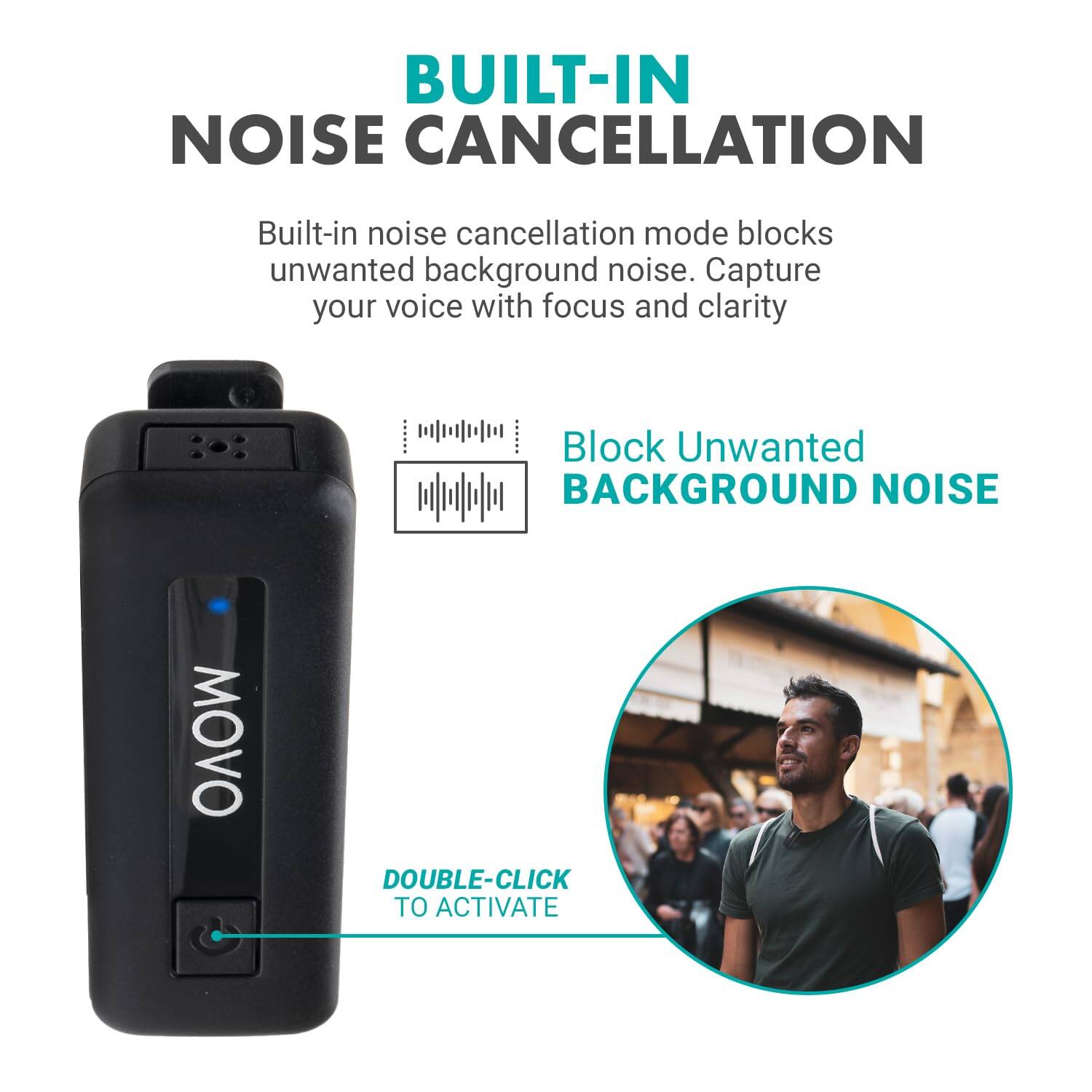 BUILT-IN NOISE CANCELLATION

Built-in noise cancellation mode blocks unwanted background noise. Capture your voice with focus and clarity.

Block Unwanted BACKGROUND NOISE

DOUBLE-CLICK TO ACTIVATE
