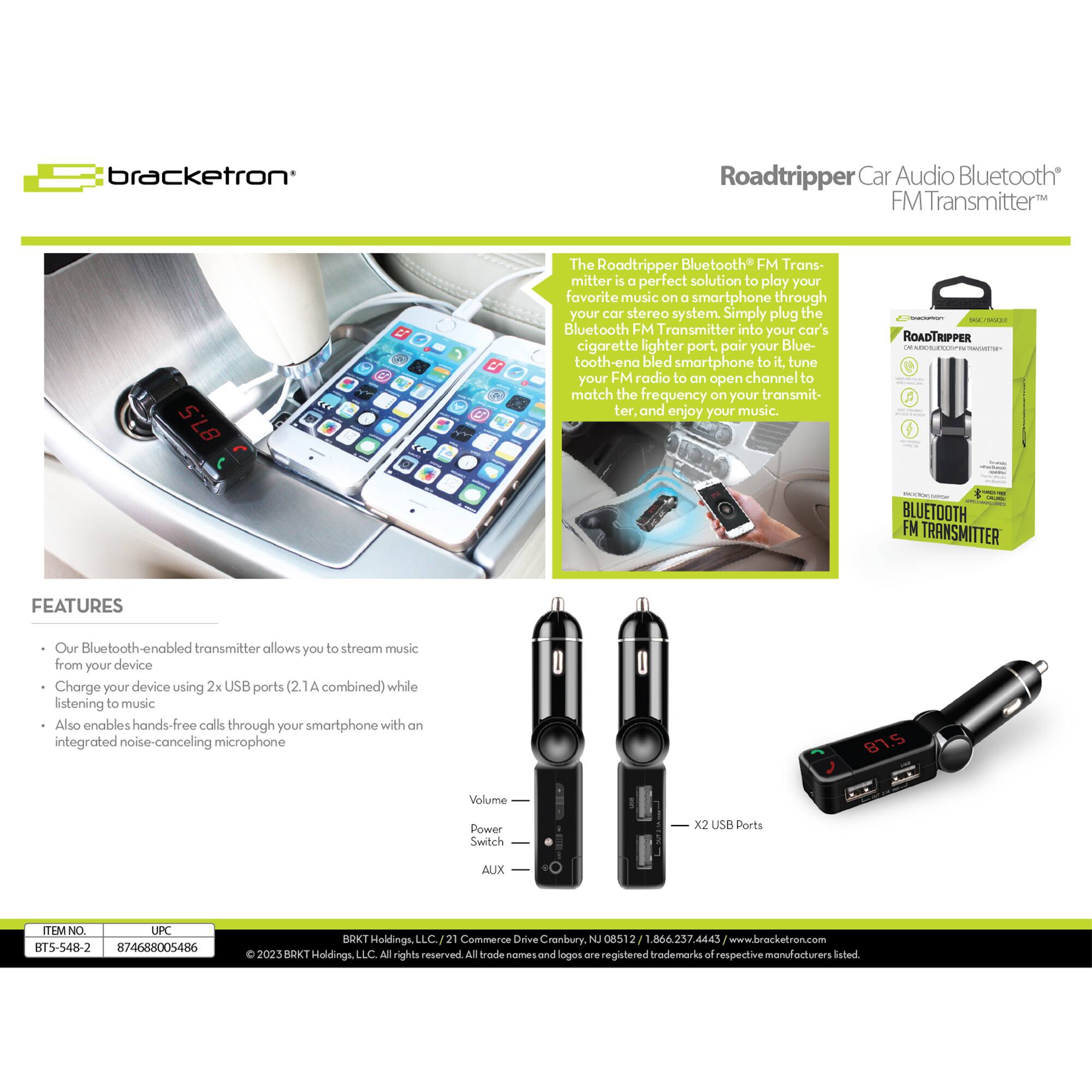 Bracketron Roadtripper Car Audio Bluetooth FM Transmitter 87.5

The Roadtripper Bluetooth FM Transmitter is a perfect solution to play your favorite music on a smartphone through your car stereo system. Simply plug the Bluetooth FM Transmitter into your car's cigarette lighter port, pair your Bluetooth-enabled smartphone to it, tune your FM radio to an open channel to match the frequency on your transmitter, and enjoy your music.

ROADTRIPPER C : : G - BLUETOOTH FM TRANSMITTER FEATURES

Our Bluetooth-enabled transmitter allows you to stream music from your device. Charge your device using 2x USB ports (2.1A combined) while listening to music. Also enables hands-free calls through your smartphone with an integrated noise-canceling microphone.

- Volume
- Power Switch
- AUX
- X2 USB Ports

ITEM NO: BTS-548-2
UPC: 874688005486

RDKT Holdings, LLC
21 Commerce Drive
Cranbury, NJ 08512
1.866.237.4443
www.bracketron.com

© 2023 BRKT Holdings, LLC