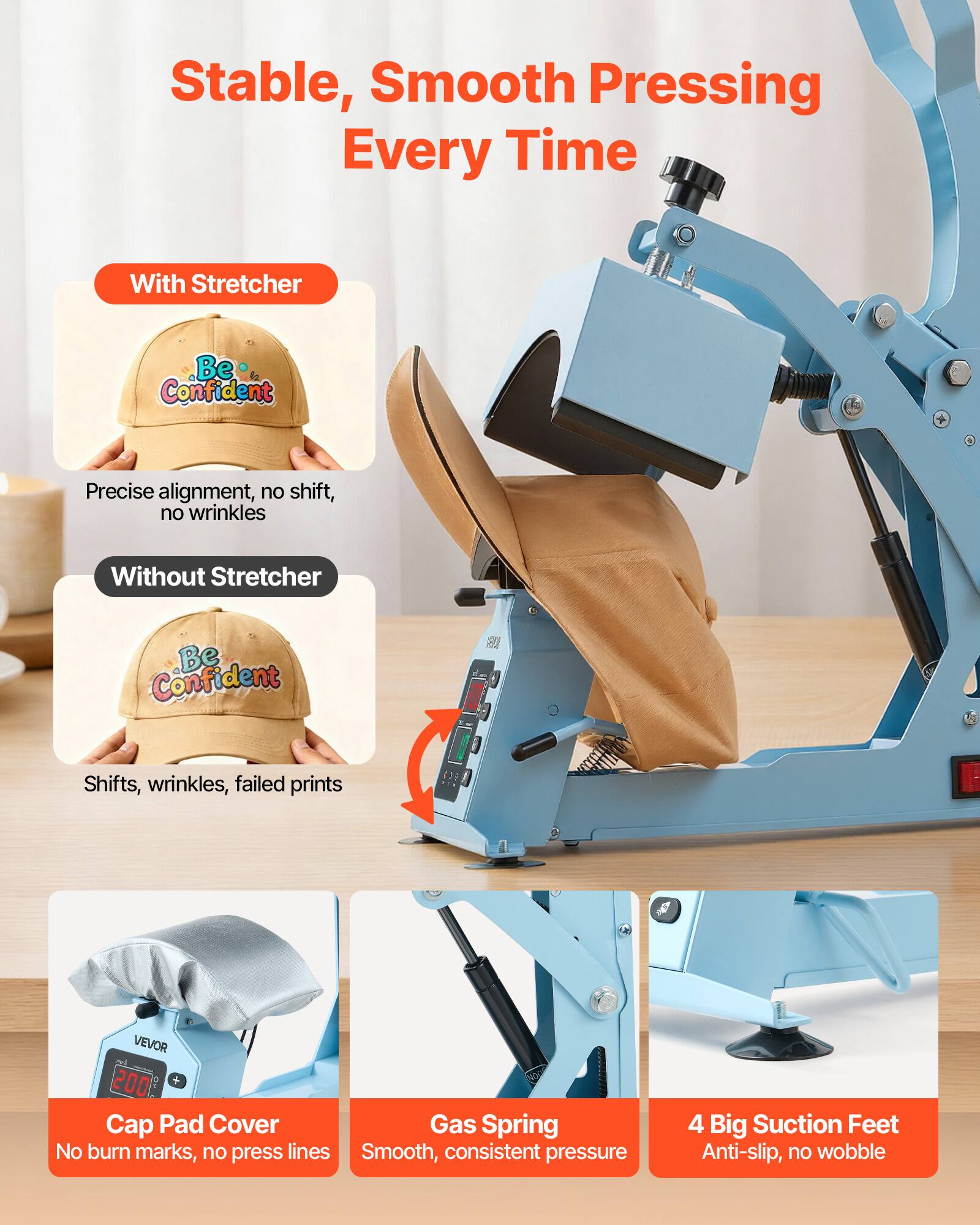 Stable, Smooth Pressing Every Time

With Stretcher
- Be Confident
- Precise alignment, no shift, no wrinkles

Without Stretcher
- Be Confident
- Shifts, wrinkles, failed prints

VEVOR 1005 Cap Pad Cover
- No burn marks, no press lines

Gas Spring
- Smooth, consistent pressure

4 Big Suction Feet
- Anti-slip, no wobble