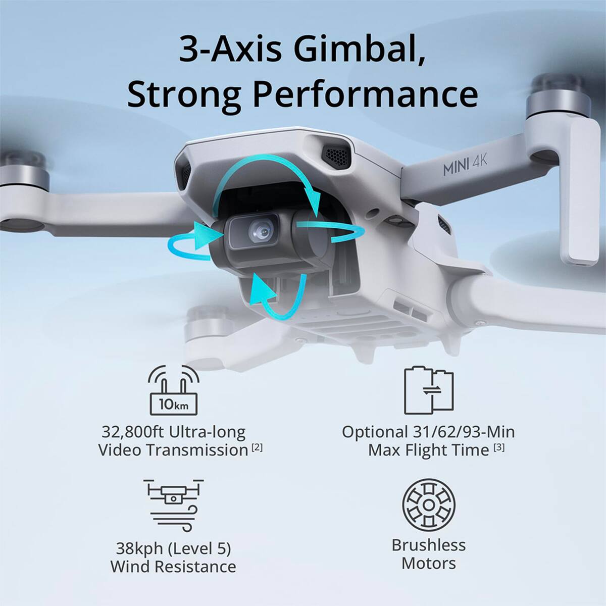 3-Axis Gimbal, Strong Performance  
MINI 4K  
10km 32,800ft Ultra-long Video Transmission [2]  
Optional 31/62/93-Min Max Flight Time [3]  
38kph (Level 5) Wind Resistance  
Brushless Motors