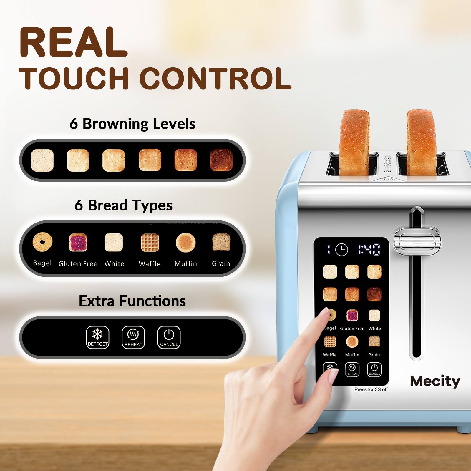 REAL TOUCH CONTROL

6 Browning Levels
6 Bread Types

Bagel Gluten Free White
Waffle
Muffin
Grain

Extra Functions
DEFROST
REHEAT
CANCEL

REHEAT CANCEL Press for 3S off

Mecity