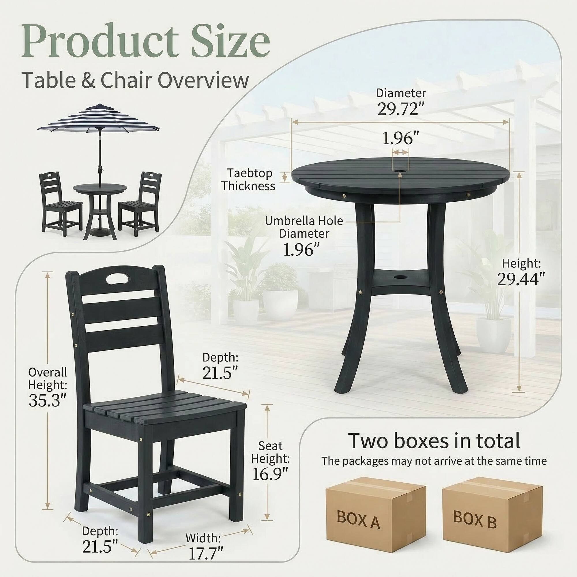 Product Size Table & Chair Overview  
Diameter: 29.72"  
Taebtop Thickness: 1.96"  
Umbrella Hole Diameter: 1.96"  
Height: 29.44"  
Overall Height: 35.3"  
Depth: 21.5"  
Seat Height: 16.9"  
Width: 17.7"  
Two boxes in total  
The packages may not arrive at the same time  
BOX A  
BOX B