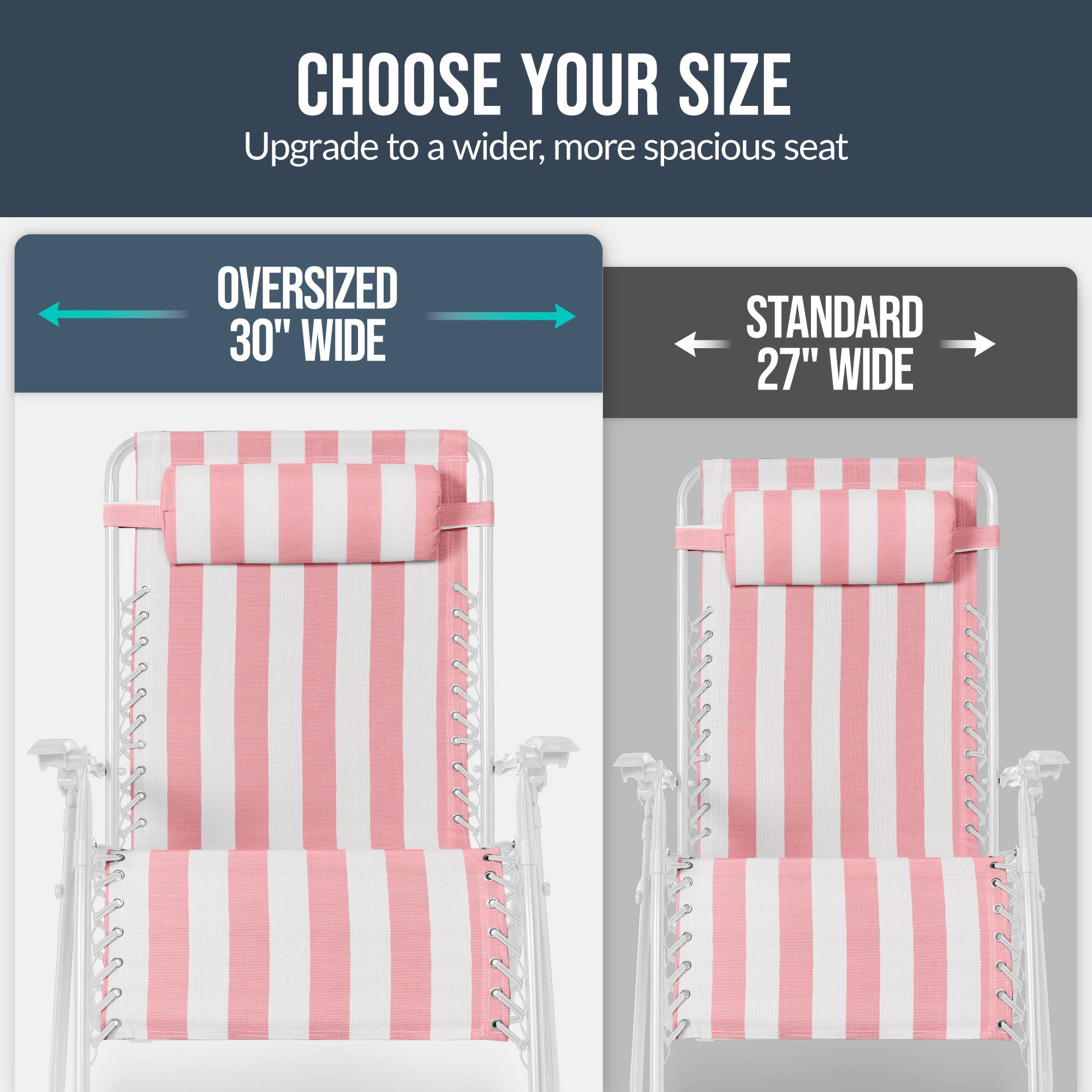 CHOOSE YOUR SIZE  
Upgrade to a wider, more spacious seat  

OVERSIZED 30" WIDE  
STANDARD 27" WIDE
