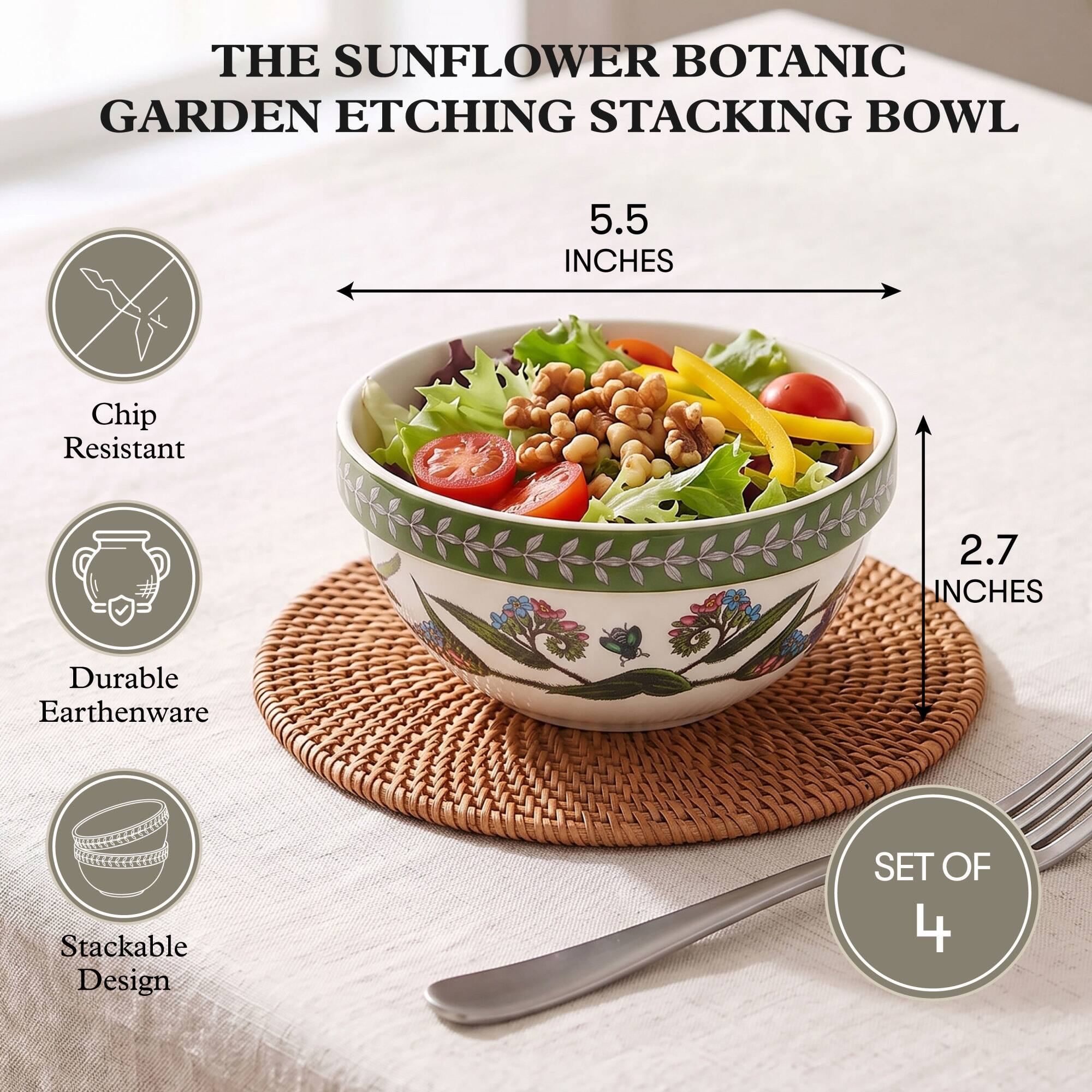 THE SUNFLOWER BOTANIC GARDEN ETCHING STACKING BOWL

5.5 INCHES

Chip Resistant

2.7 INCHES

Durable Earthenware

Stackable Design

SET OF 4