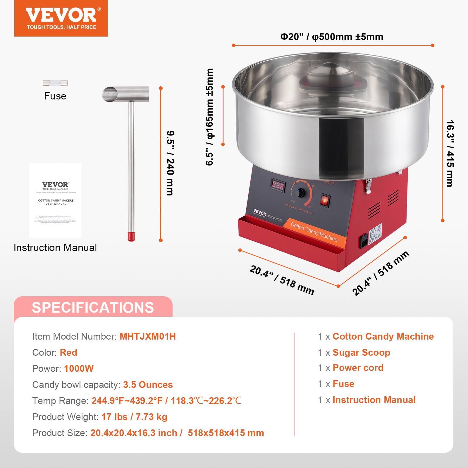 VEVOR TOUGH TOOLS. HALF PRICE

20" / 500mm ±5mm

9.5" / 240mm

16.3" / 415mm

20.4" / 518mm

20.4" / 518mm

SPECIFICATIONS

Item Model Number: MHTJXM01H

Color: Red

Power: 1000W

Candy bowl capacity: 3.5 Ounces

Temp Range: 244.9°F-439.2°F / 118.3°C-226.2°C

Product Weight: 17 lbs / 7.73 kg

Product Size: 20.4x20.4x16.3 inch / 518x518x415 mm

1 x Cotton Candy Machine

1 x Sugar Scoop

1 x Power cord

1 x Fuse

1 x Instruction Manual
