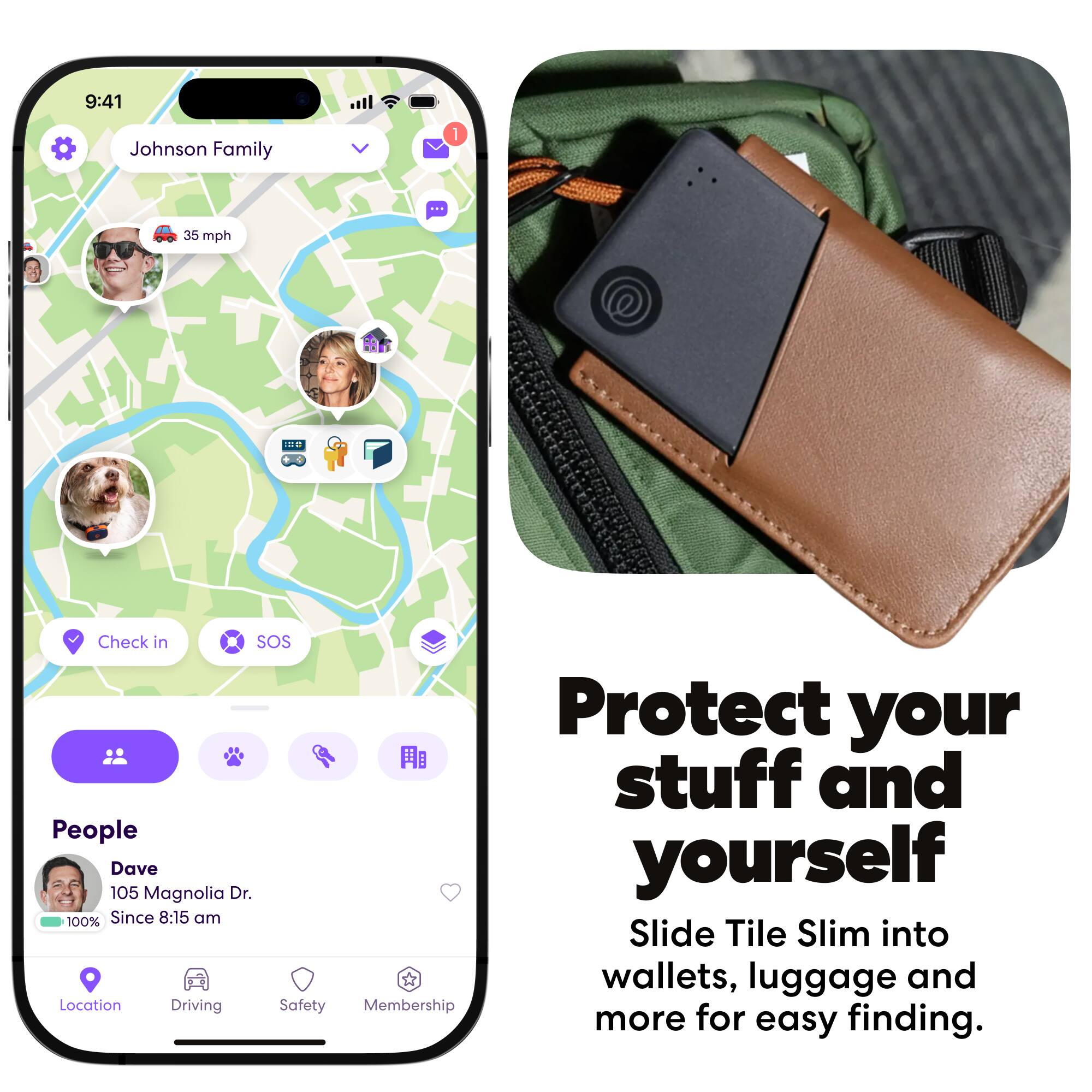 9:41  
Johnson Family  
35 mph  
IEU  
Check in  
SOS  
Protect your stuff and yourself  
Dave  
105 Magnolia Dr.  
Since 8:15 am  
Slide Tile Slim into wallets, luggage and more for easy finding.