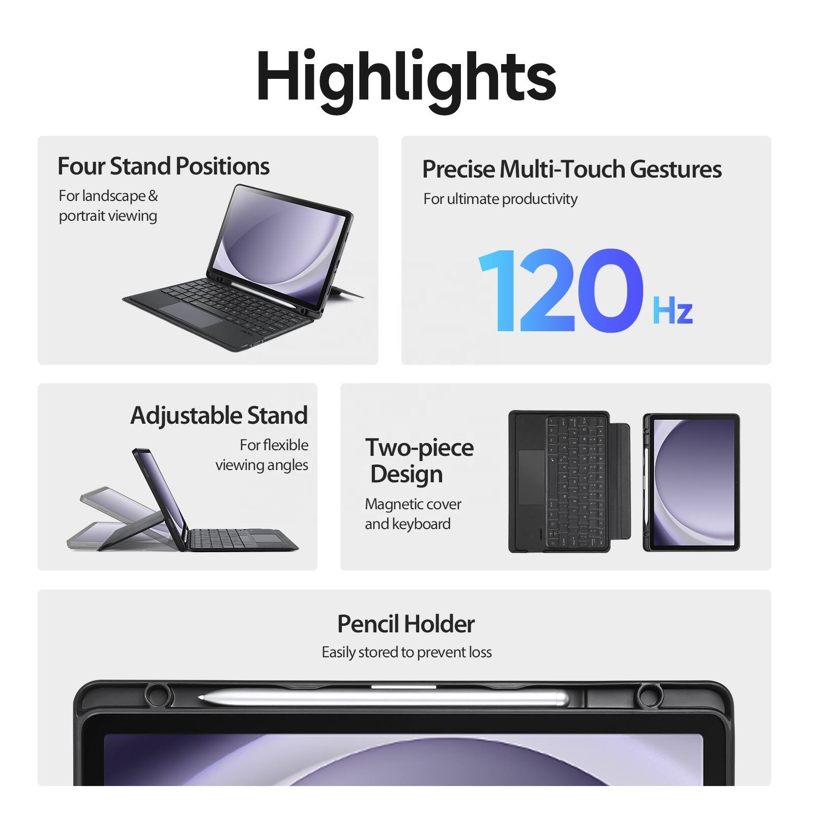 Highlights

Four Stand Positions
For landscape & portrait viewing

Precise Multi-Touch Gestures
For ultimate productivity
120 Hz

Adjustable Stand
For flexible viewing angles

Two-piece Design
Magnetic cover and keyboard

Pencil Holder
Easily stored to prevent loss