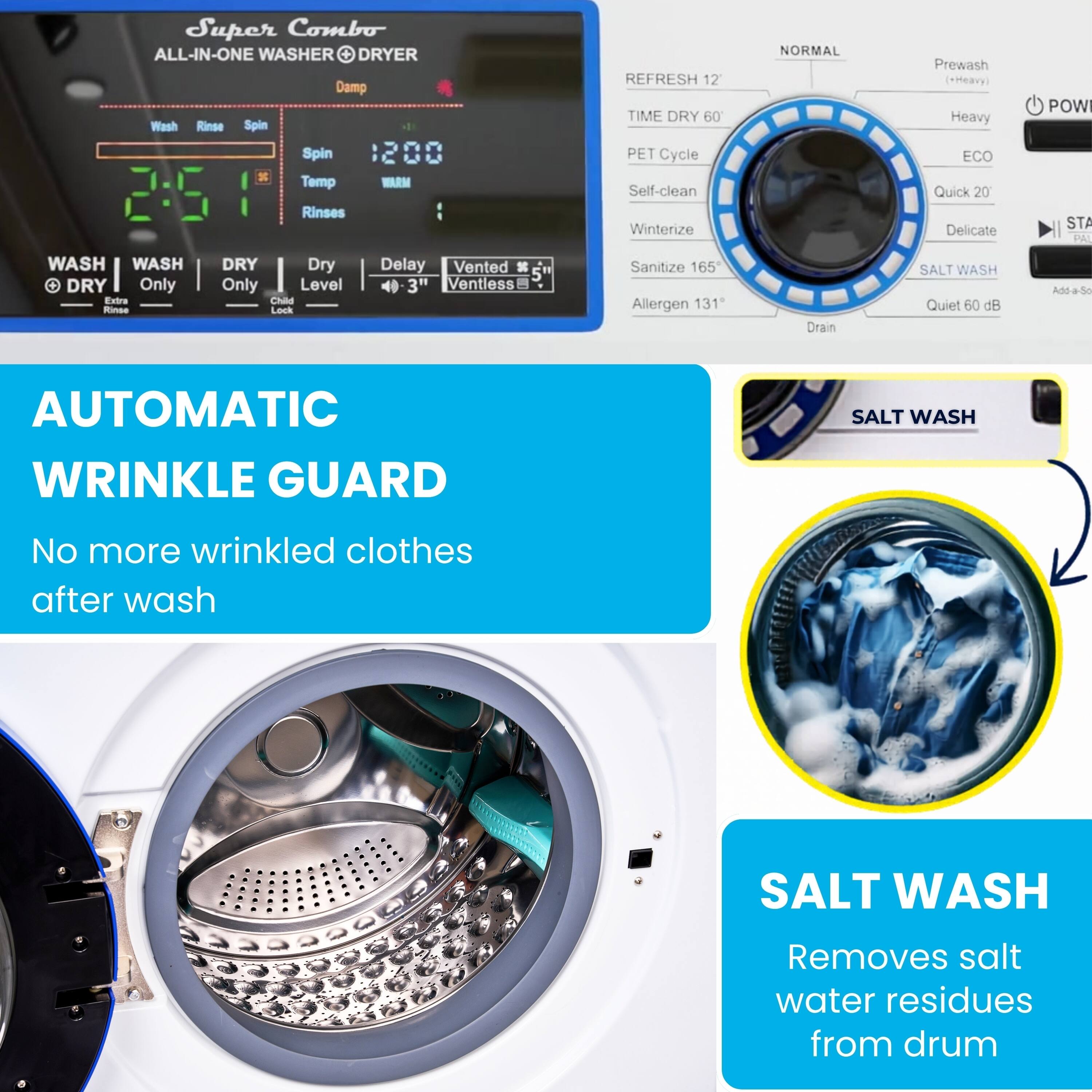 Super Combo ALL-IN-ONE WASHER DRYER

Damp Wash Rinse Spin REFRESH 12 TIME DRY 60 NORMAL Prewash (*Heavy) Heavy POW Spin Temp Rinses WRM PET Cycle Self-clean Winterize ECO Quick 20 Delicate STA PAI WASH WASH DRY Only Extra Rinse DRY Dry Only Level Child Lock Delay Vented 3" Ventless Sanitize 165 Allergen 131 Drain SALT WASH Quiet 60 dB Add-aSe AUTOMATIC WRINKLE GUARD SALT WASH

No more wrinkled clothes after wash

SALT WASH
Removes salt water residues from drum