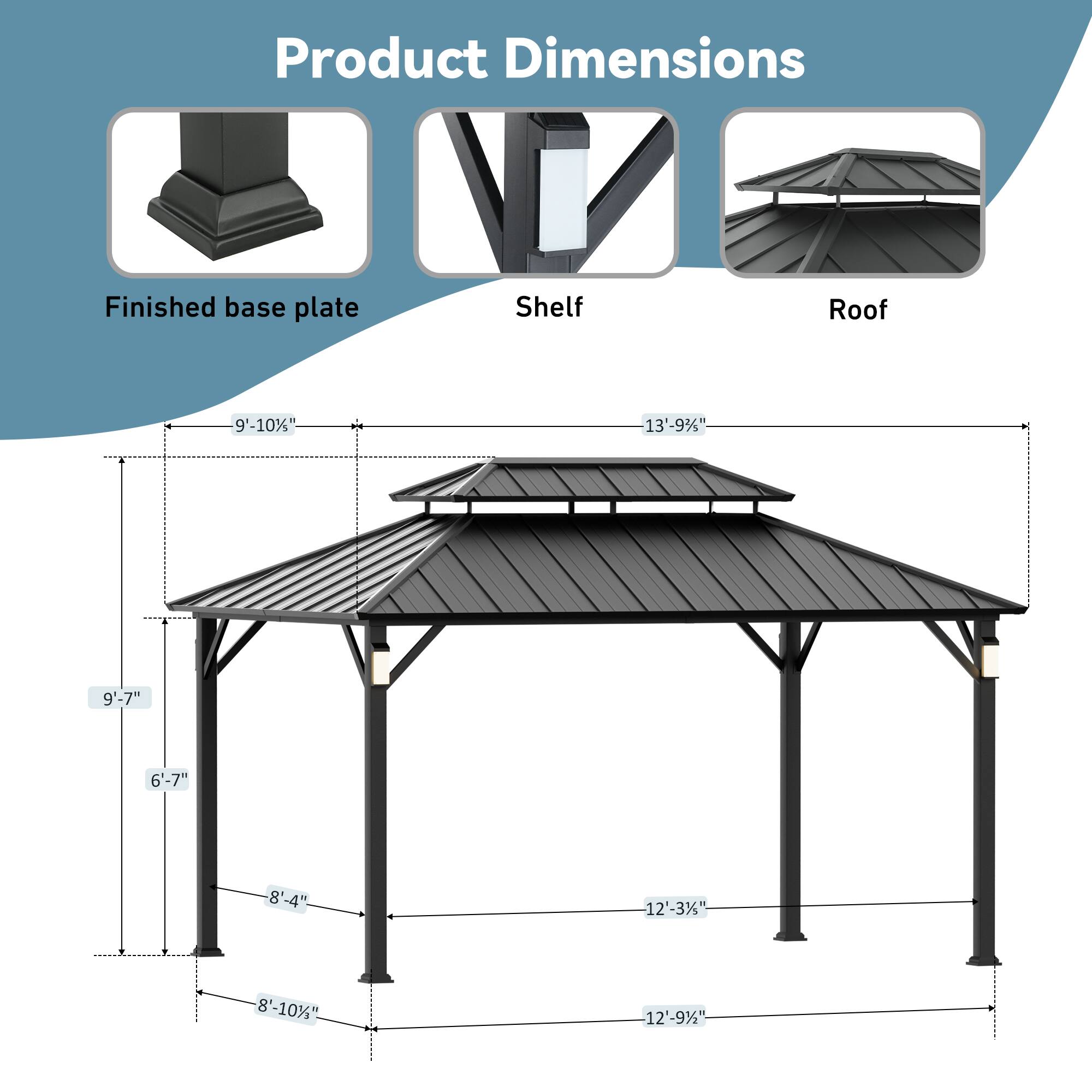 Product Dimensions  
Finished base plate: 9'-10"  
Shelf: 13'-9"  
Roof: 9'-7"  
Height: 6'-7"  
Width: 8'-4"  
Length: 12'-3"  
Depth: 8'-10"