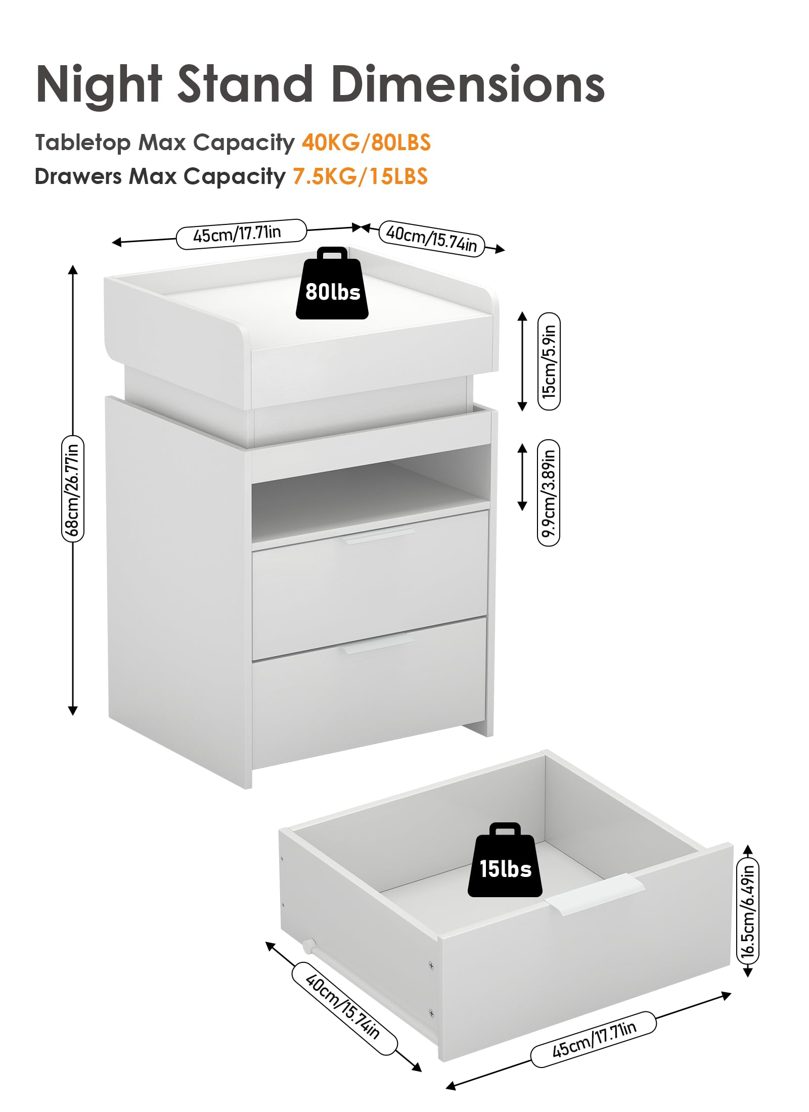 Night Stand Dimensions

Tabletop Max Capacity 40KG/80LBS  
Drawers Max Capacity 7.5KG/15LBS  

- 45cm/17.71in  
- 40cm/15.74in  
- 68cm/26.77in  
- 15cm/5.9in  
- 9.9cm/3.89in  
- 40cm/15.74in  
- 16.5cm/6.49in  
- 15cm/5.9in  
- 16.5cm/6.49in