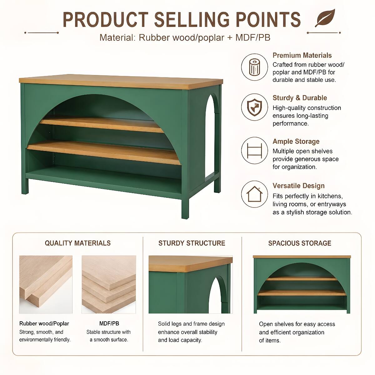 PRODUCT SELLING POINTS  
Material: Rubber wood/poplar + MDF/PB  

Premium Materials  
Crafted from rubber wood/poplar and MDF/PB for durable and stable use.  

Sturdy & Durable  
High-quality construction ensures long-lasting performance.  

Ample Storage  
Multiple open shelves provide generous space for organization.  

Versatile Design  
Fits perfectly in kitchens, living rooms, or entryways as a stylish storage solution.  

QUALITY MATERIALS  
Rubber wood/Poplar  
Strong, smooth, and environmentally friendly.  

MDF/PB  
Stable structure with a smooth surface.  

STURDY STRUCTURE  
Solid legs and frame design enhance overall stability and load capacity.  

SPACIOUS STORAGE  
Open shelves for easy access and efficient organization of items.
