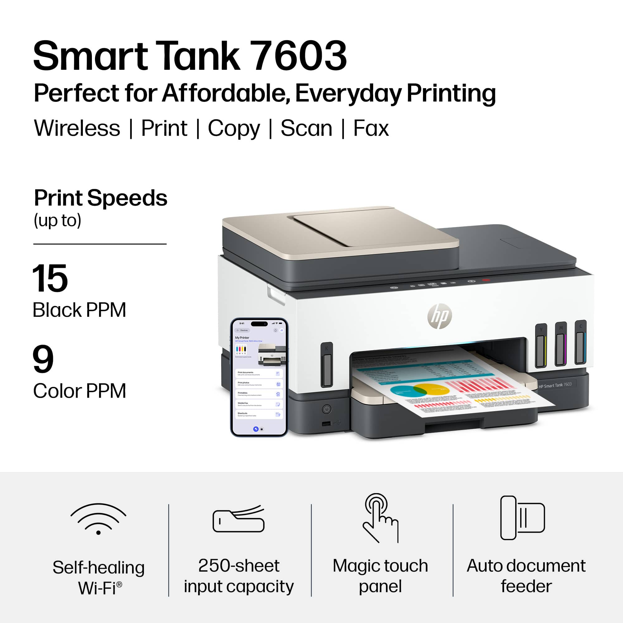 Smart Tank 7603  
Perfect for Affordable, Everyday Printing  
Wireless | Print | Copy | Scan | Fax  

Print Speeds (up to)  
15 Black PPM  
9 Color PPM  

Self-healing Wi-Fi  
250-sheet input capacity  
Magic touch panel  
Auto document feeder