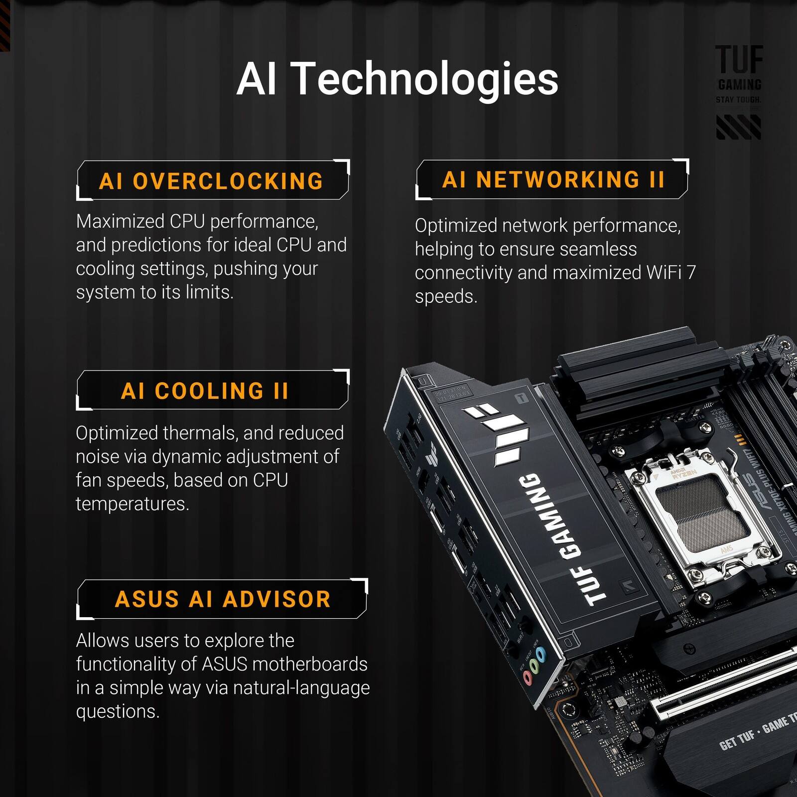 AI Technologies

AI OVERCLOCKING
Maximized CPU performance, and predictions for ideal CPU and cooling settings, pushing your system to its limits.

AI NETWORKING II
Optimized network performance, helping to ensure seamless connectivity and maximized WiFi 7 speeds.

AI COOLING II
Optimized thermals, and reduced noise via dynamic adjustment of fan speeds, based on CPU temperatures.

ASUS AI ADVISOR
Allows users to explore the functionality of ASUS motherboards in a simple way via natural-language questions.

TUF GAMING
GET TUF - GAME TOUGH