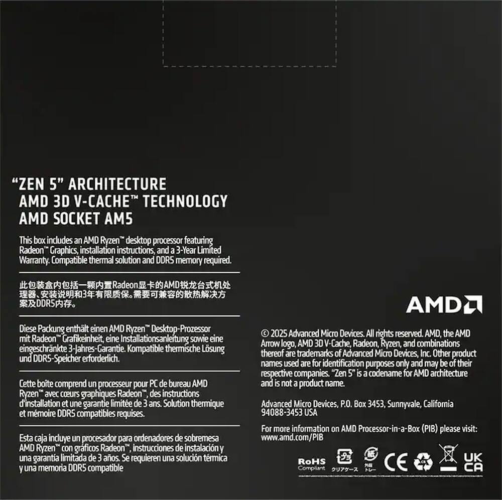 "ZEN 5" ARCHITECTURE  
AMD 3D V-CACHE™ TECHNOLOGY  
AMD SOCKET AM5  

This box includes an AMD Ryzen™ desktop processor featuring Radeon™ Graphics, installation instructions, and a 3-Year Limited Warranty. Compatible thermal solution and DDR5 memory required.  

Diese Packung enthält einen AMD Ryzen™ Desktop-Prozessor mit Radeon™ Grafikeinheit, eine Installationsanleitung sowie eine eingeschränkte 3-Jahres-Garantie. Kompatible thermische Lösung und DDR5-Speicher erforderlich.  

Cette boîte comprend un processeur pour PC de bureau AMD Ryzen™ avec coeurs graphiques Radeon™, des instructions d'installation et une garantie limitée de 3 ans. Solution thermique et mémoire DDR5 compatibles requises.  

Esta caja incluye un procesador para ordenadores de sobremesa AMD Ryzen™ con gráficos Radeon™, instrucciones de instalación y una garantía limitada de 3 años. Se requieren una solución térmica y memoria DDR5 compatible.  

© 2025 Advanced Micro Devices, Inc. All rights reserved. AMD, the AMD Arrow logo,