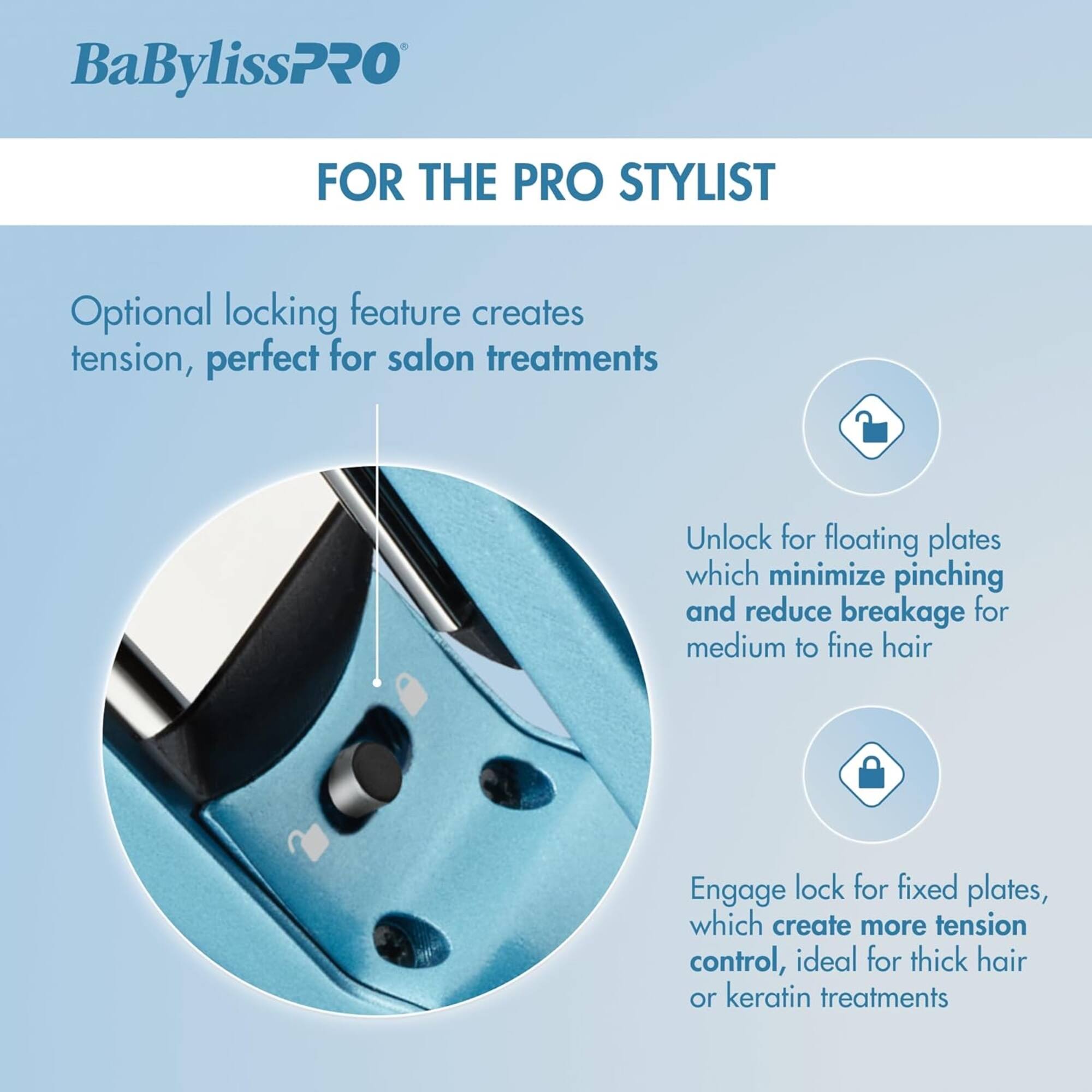 BaBylissPRO FOR THE PRO STYLIST

Optional locking feature creates tension, perfect for salon treatments

Unlock for floating plates which minimize pinching and reduce breakage for medium to fine hair

Engage lock for fixed plates, which create more tension control, ideal for thick hair or keratin treatments
