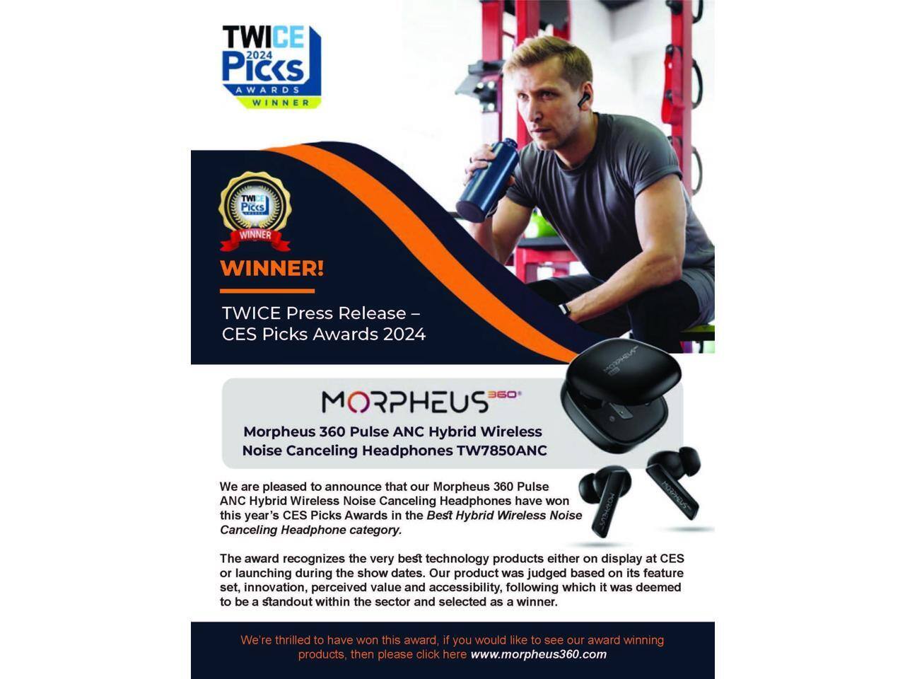 TWICE 2024 Picks AWARDS WINNER TWICE Piccs WINNER WINNER! TWICE Press Release - CES Picks Awards 2024

MORPHEUS 360 Pulse ANC Hybrid Wireless Noise Canceling Headphones TW7850ANC

We are pleased to announce that our Morpheus 360 Pulse ANC Hybrid Wireless Noise Canceling Headphones have won this year's CES Picks Awards in the Best Hybrid Wireless Noise Canceling Headphone category. The award recognizes the very best technology products either on display at CES or launching during the show dates. Our product was judged based on its feature set, innovation, perceived value and accessibility, following which it was deemed to be a standout within the sector and selected as a winner. We're thrilled to have won this award, if you would like to see our award-winning products, then please click here www.morpheus360.com