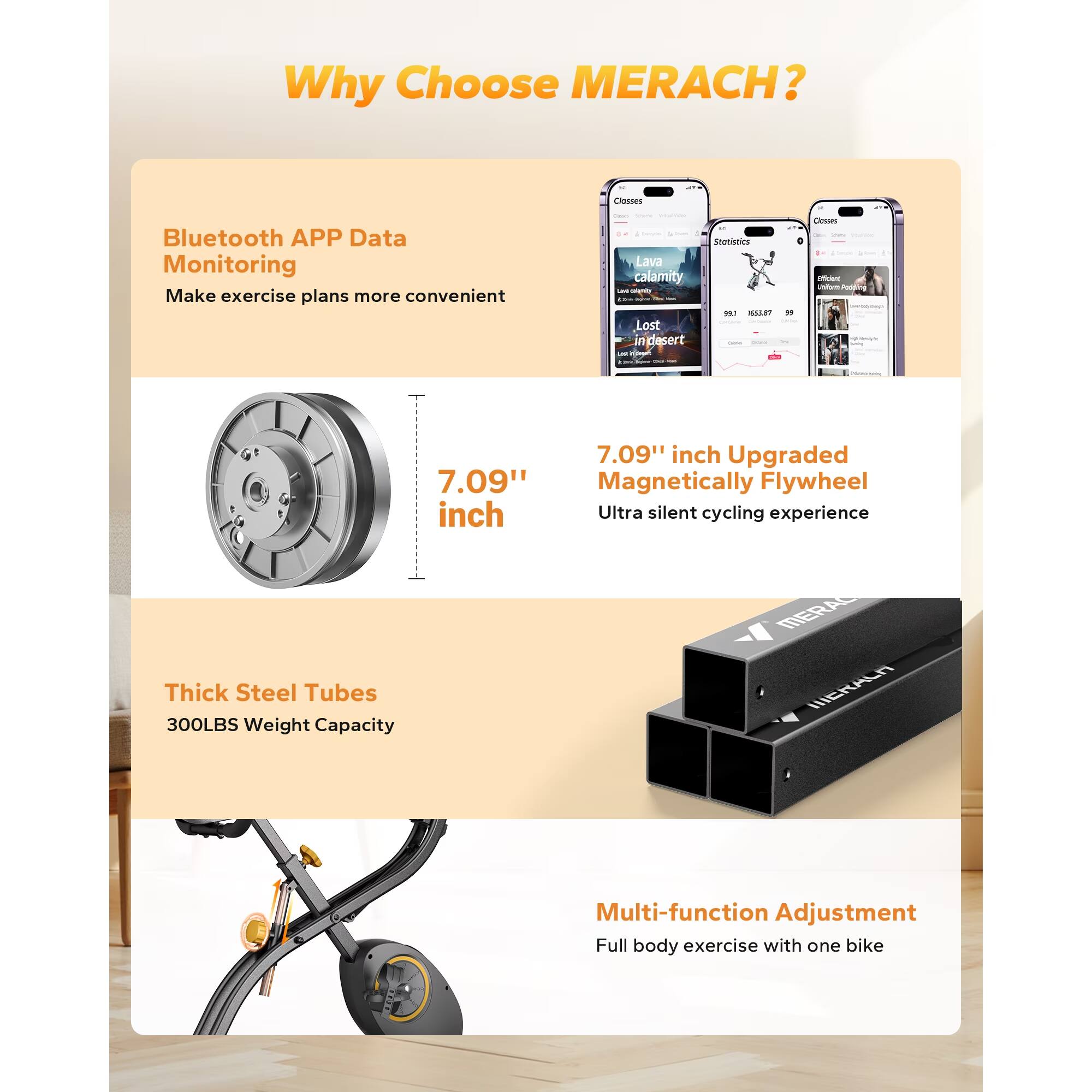 Why Choose MERACH?

- Bluetooth APP Data Monitoring
  - Make exercise plans more convenient

- 7.09" inch Upgraded Magnetically Flywheel
  - Ultra silent cycling experience

- Thick Steel Tubes
  - 300LBS Weight Capacity

- Multi-function Adjustment
  - Full body exercise with one bike