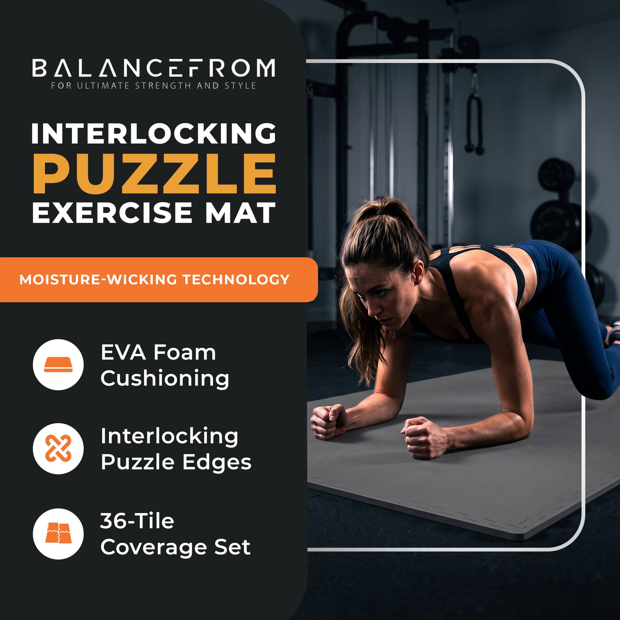 BALANCEFROM  
FOR ULTIMATE STRENGTH AND STYLE

INTERLOCKING PUZZLE EXERCISE MAT

MOISTURE-WICKING TECHNOLOGY

- EVA Foam Cushioning
- Interlocking Puzzle Edges
- 36-Tile Coverage Set