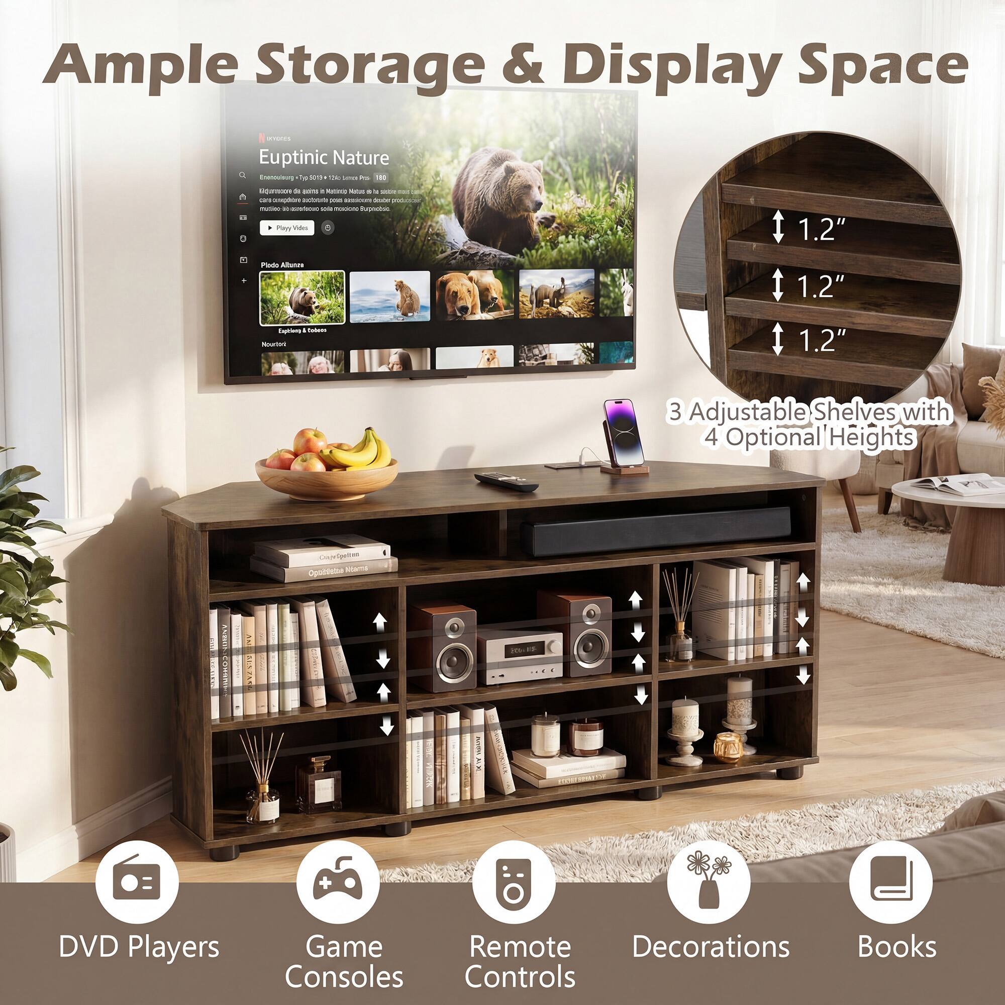 Ample Storage & Display Space

Euptinic Nature

3 Adjustable Shelves with 4 Optional Heights

1.2" 1.2" 1.2"

DVD Players Game Consoles Remote Controls Decorations Books