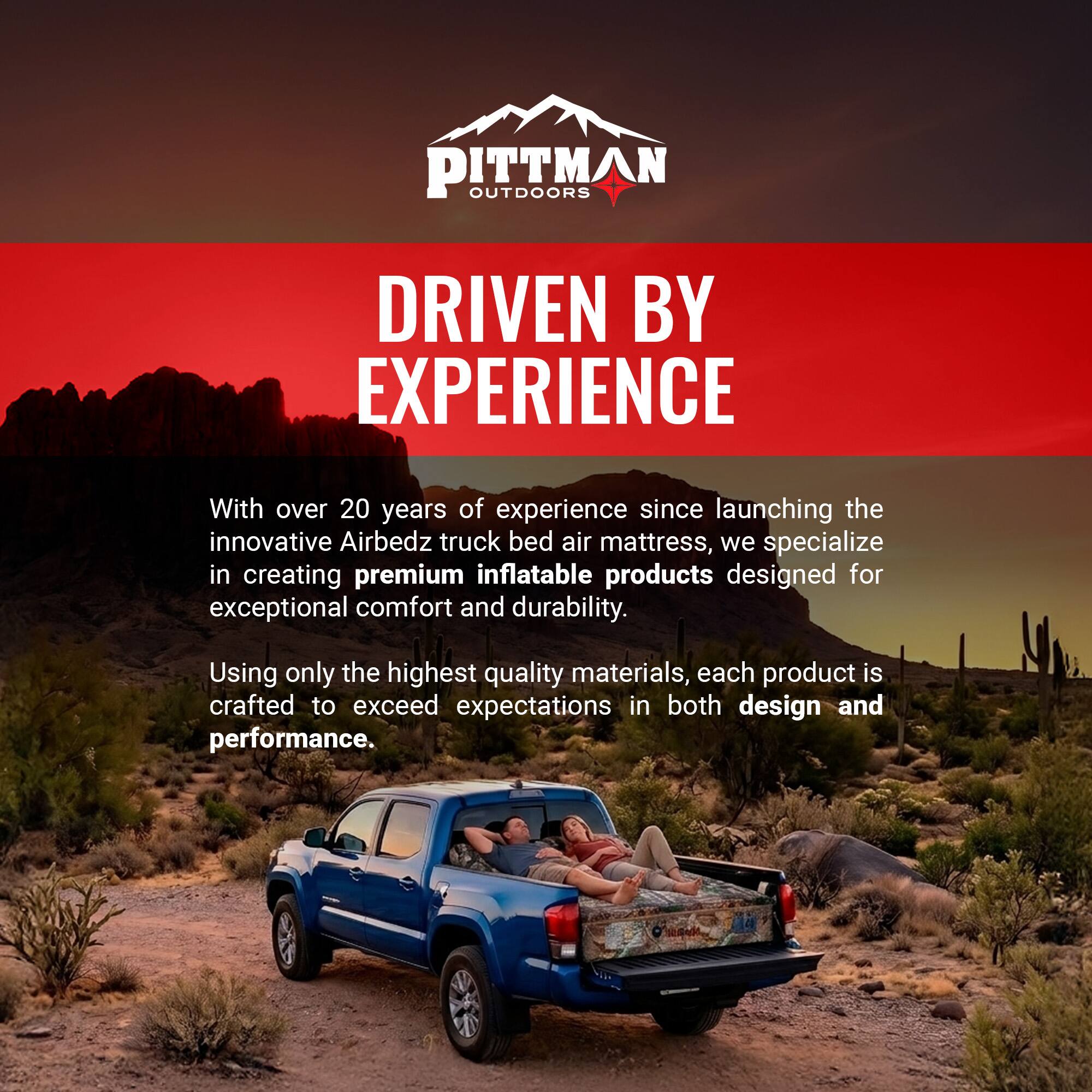 PITTMAN OUTDOORS  
DRIVEN BY EXPERIENCE  

With over 20 years of experience since launching the innovative Airbedz truck bed air mattress, we specialize in creating premium inflatable products designed for exceptional comfort and durability. Using only the highest quality materials, each product is crafted to exceed expectations in both design and performance.