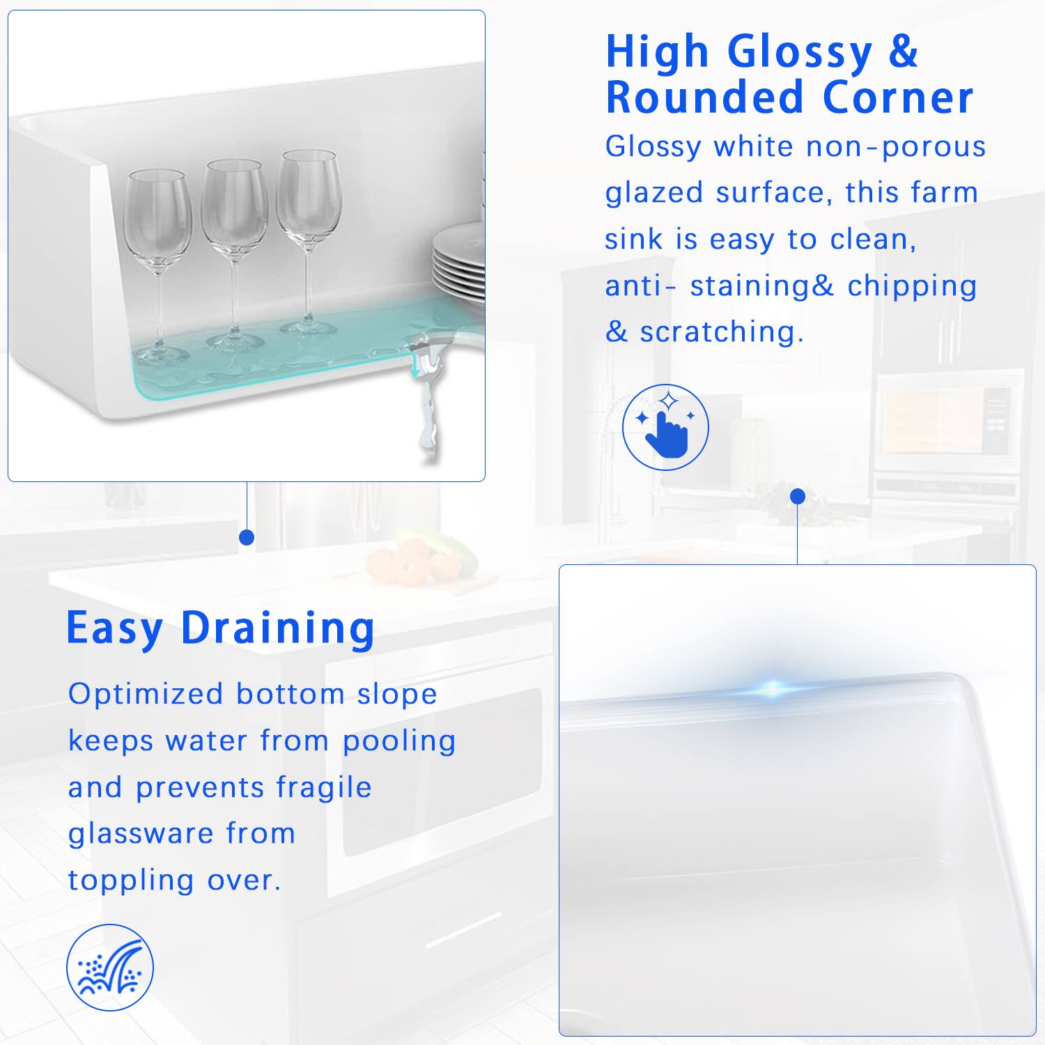 High Glossy & Rounded Corner  
Glossy white non-porous glazed surface, this farm sink is easy to clean, anti-staining, chipping & scratching.

Easy Draining  
Optimized bottom slope keeps water from pooling and prevents fragile glassware from toppling over.