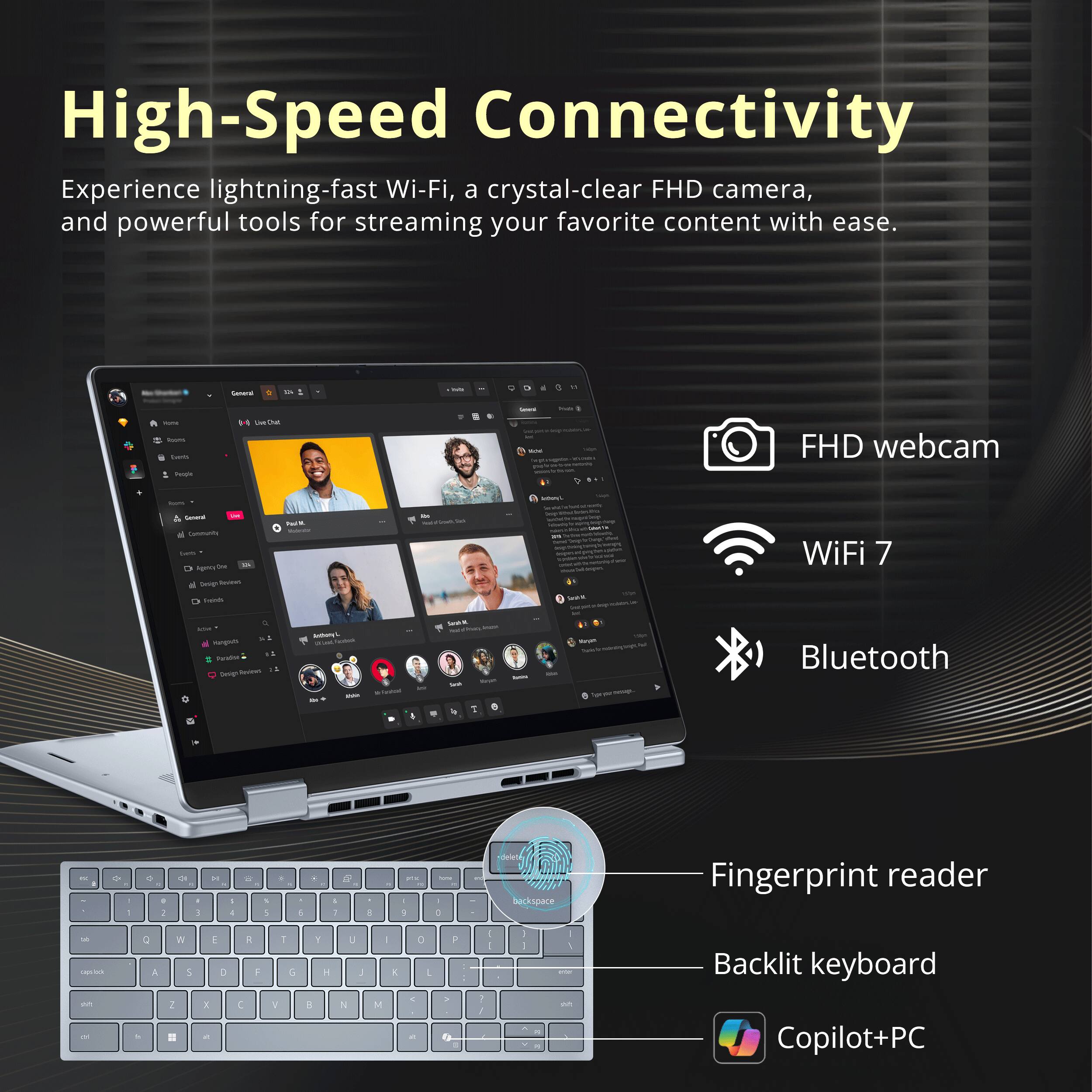 High-Speed Connectivity  
Experience lightning-fast Wi-Fi, a crystal-clear FHD camera, and powerful tools for streaming your favorite content with ease.

- FHD webcam
- WiFi 7
- Bluetooth
- Fingerprint reader
- Backlit keyboard
- Copilot+PC