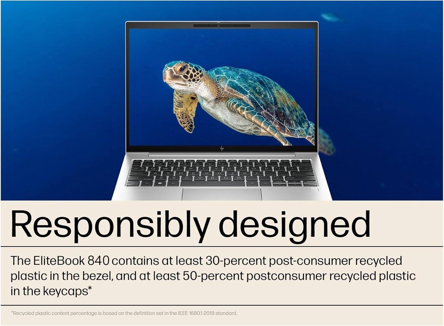 Responsibly designed

The EliteBook 840 contains at least 30-percent post-consumer recycled plastic in the bezel, and at least 50-percent postconsumer recycled plastic in the keycaps*

*Recycled plastic content percentage is based on the definition set in the IEEE 16801-2018 standard.