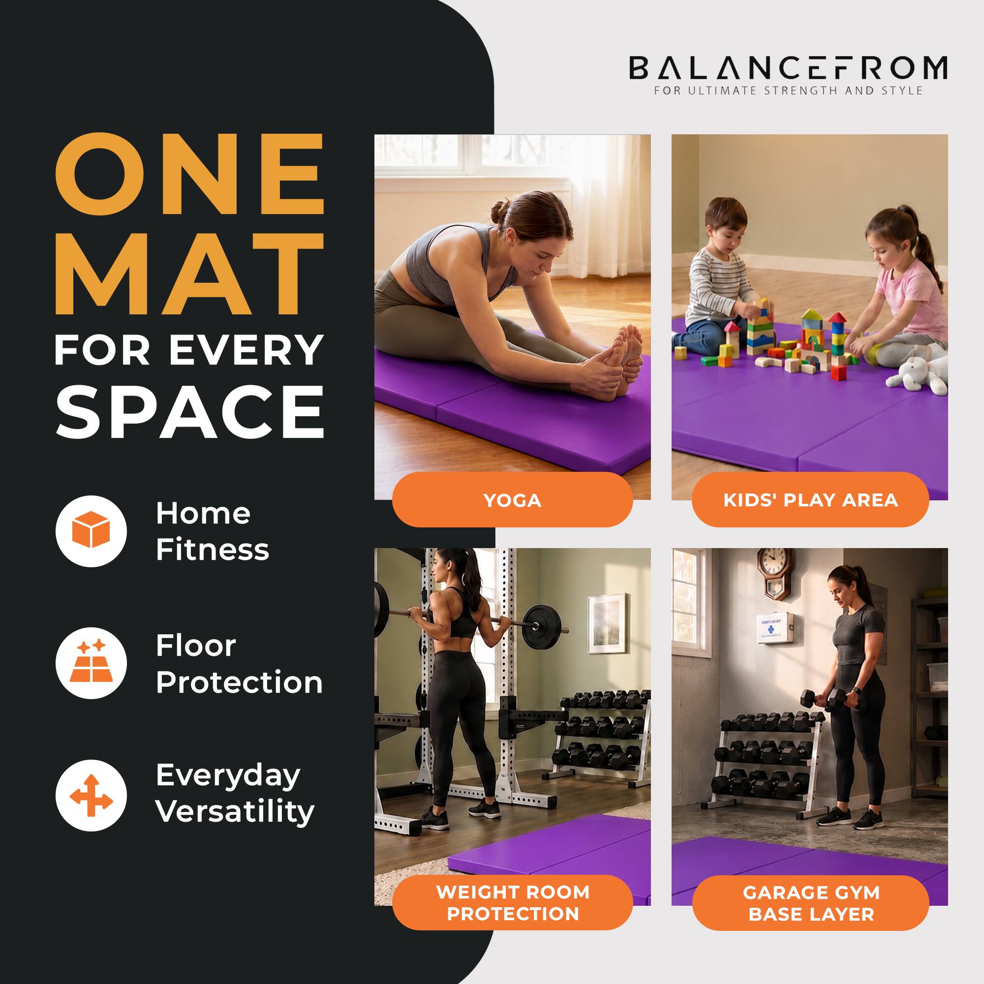 ONE MAT FOR EVERY SPACE  
BALANCEFROM FOR ULTIMATE STRENGTH AND STYLE  

Home Fitness  
Floor Protection  
Everyday Versatility  

YOGA  
KIDS' PLAY AREA  
WEIGHT ROOM PROTECTION  
GARAGE GYM BASE LAYER