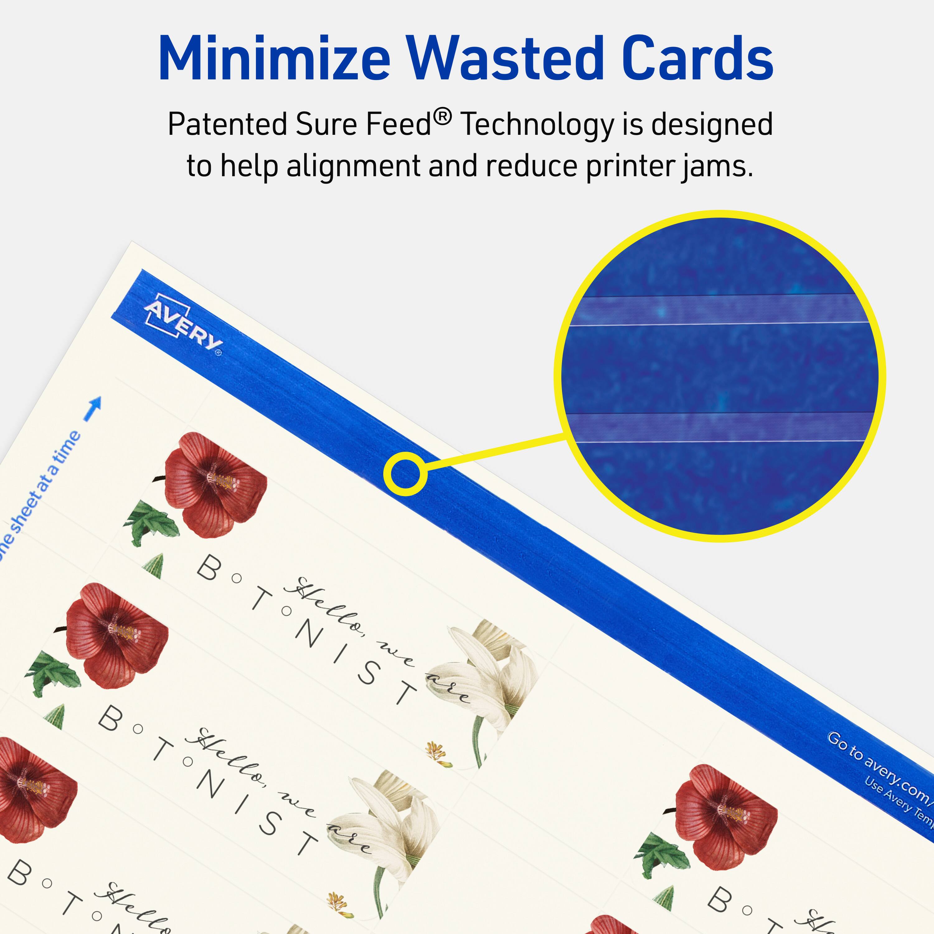 Minimize Wasted Cards

Patented Sure Feed® Technology is designed to help alignment and reduce printer jams.

AVERY

BTNIST

Hello, we are BTNIST

Go to avery.com/ Use Avery Templates