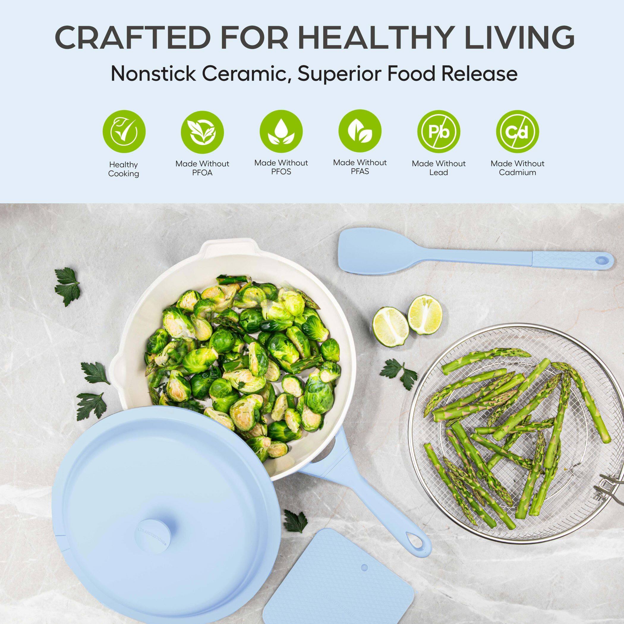 CRAFTED FOR HEALTHY LIVING  
Nonstick Ceramic, Superior Food Release  

- Healthy Cooking  
- Made Without PFOA  
- Made Without PFOS  
- Made Without PFAS  
- Made Without Lead  
- Made Without Cadmium