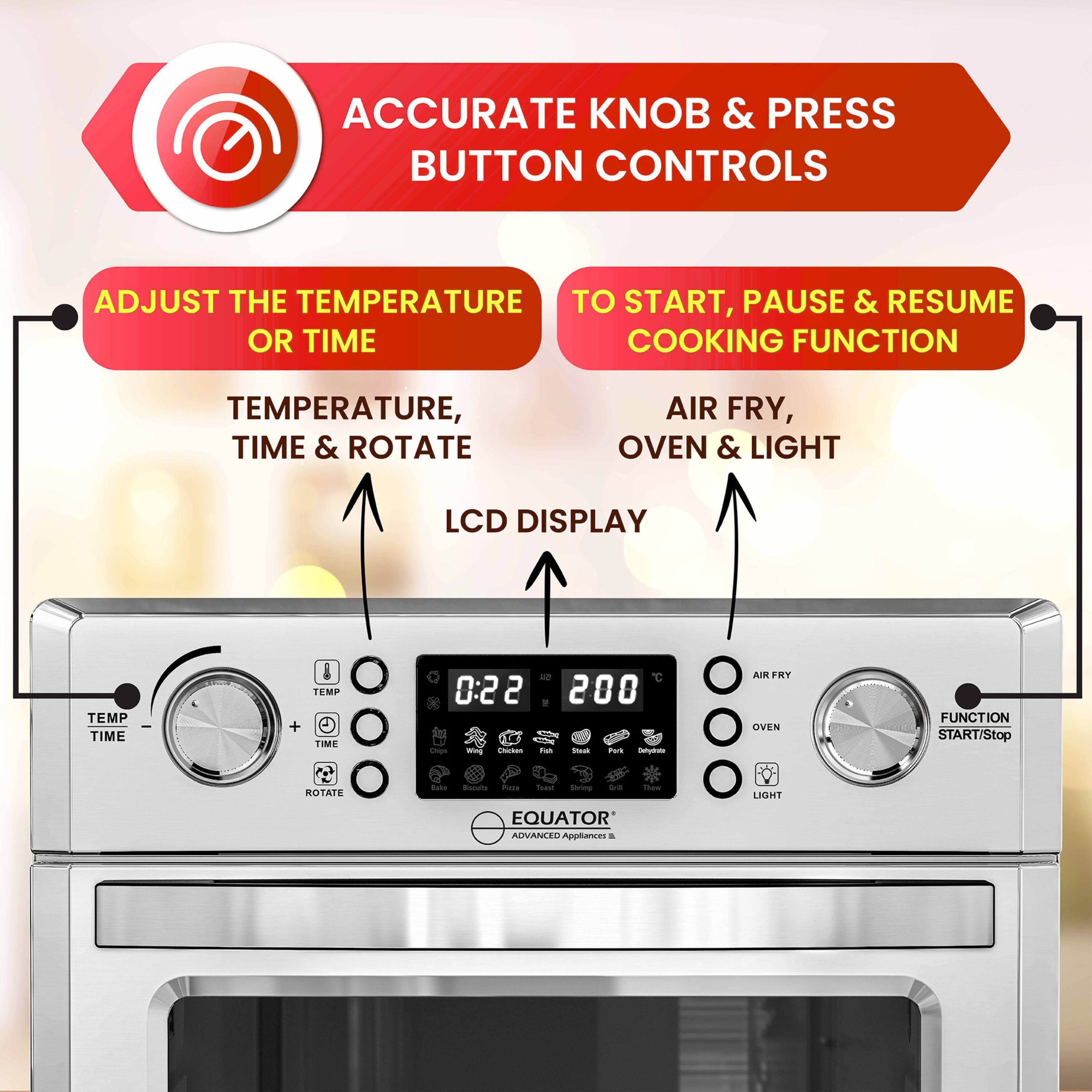 ACCURATE KNOB & PRESS BUTTON CONTROLS

ADJUST THE TEMPERATURE OR TIME  
TEMPERATURE, TIME & ROTATE  
LCD DISPLAY

TO START, PAUSE & RESUME COOKING FUNCTION  
AIR FRY, OVEN & LIGHT

EQUATOR  
ADVANCED APPLIANCES