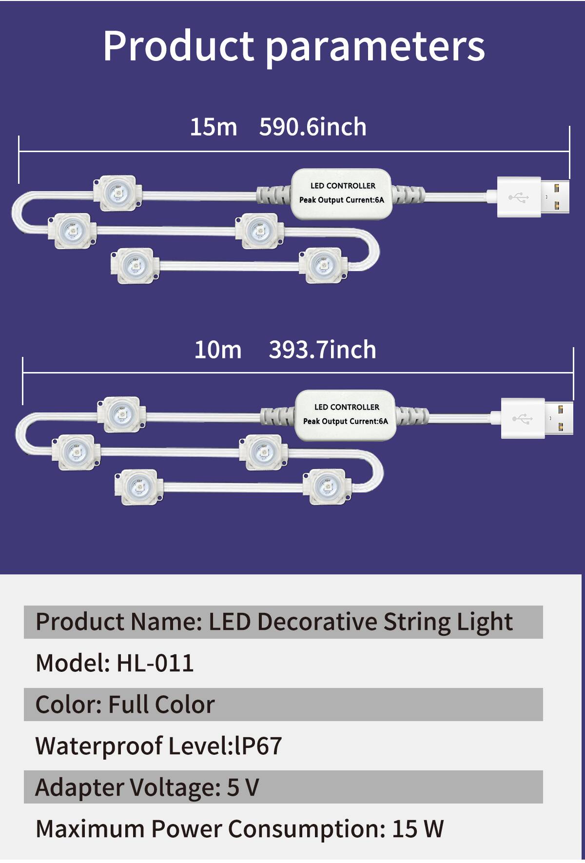 Product parameters

15m 590.6inch  
LED CONTROLLER  
Peak Output Current: 6A  

10m 393.7inch  
LED CONTROLLER  
Peak Output Current: 6A  

Product Name: LED Decorative String Light  
Model: HL-011  
Color: Full Color  
Waterproof Level: IP67  
Adapter Voltage: 5 V  
Maximum Power Consumption: 15 W