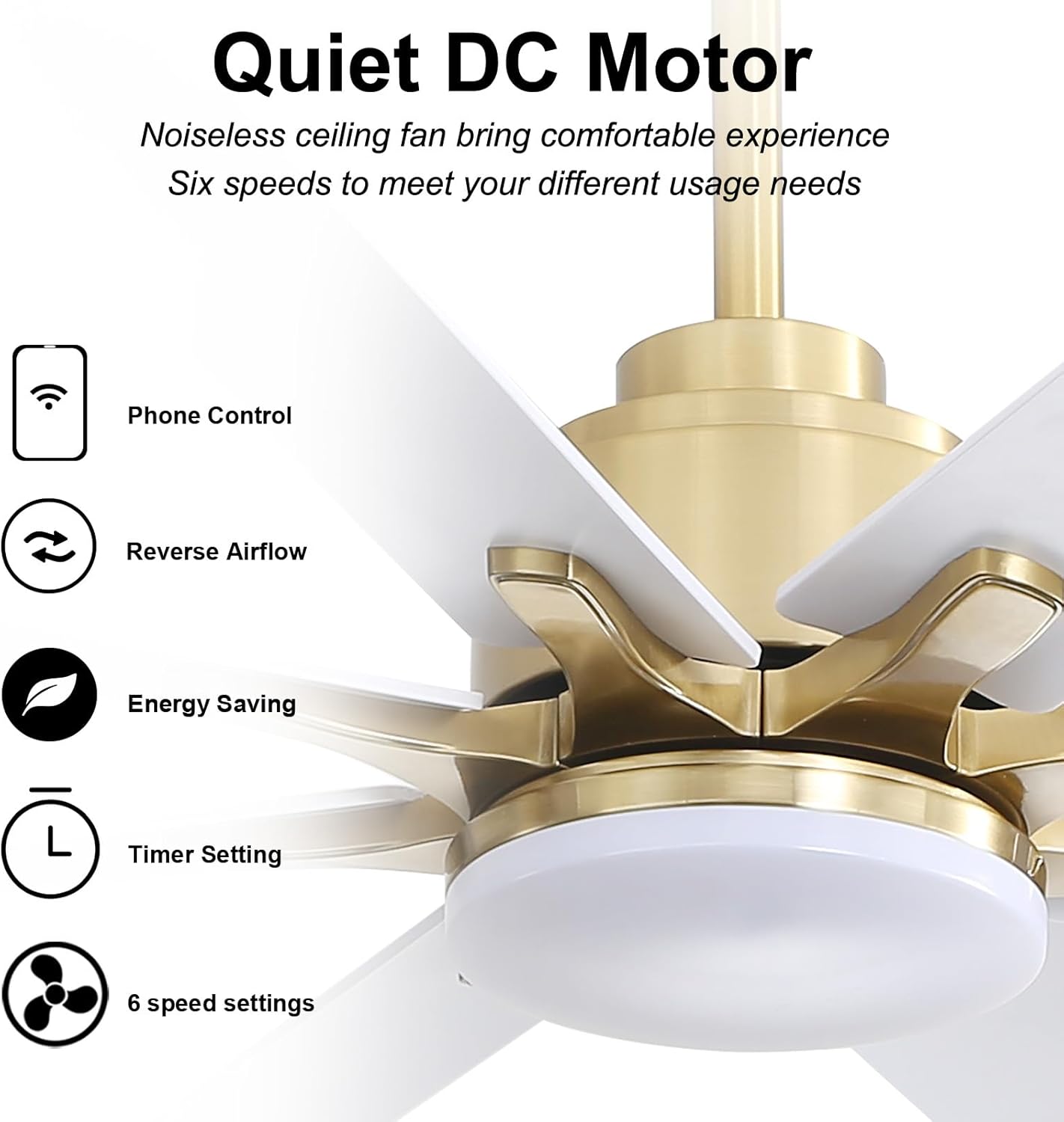 Quiet DC Motor  
Noiseless ceiling fan brings comfortable experience  
Six speeds to meet your different usage needs  

- Phone Control  
- Reverse Airflow  
- Energy Saving  
- Timer Setting  
- 6 speed settings