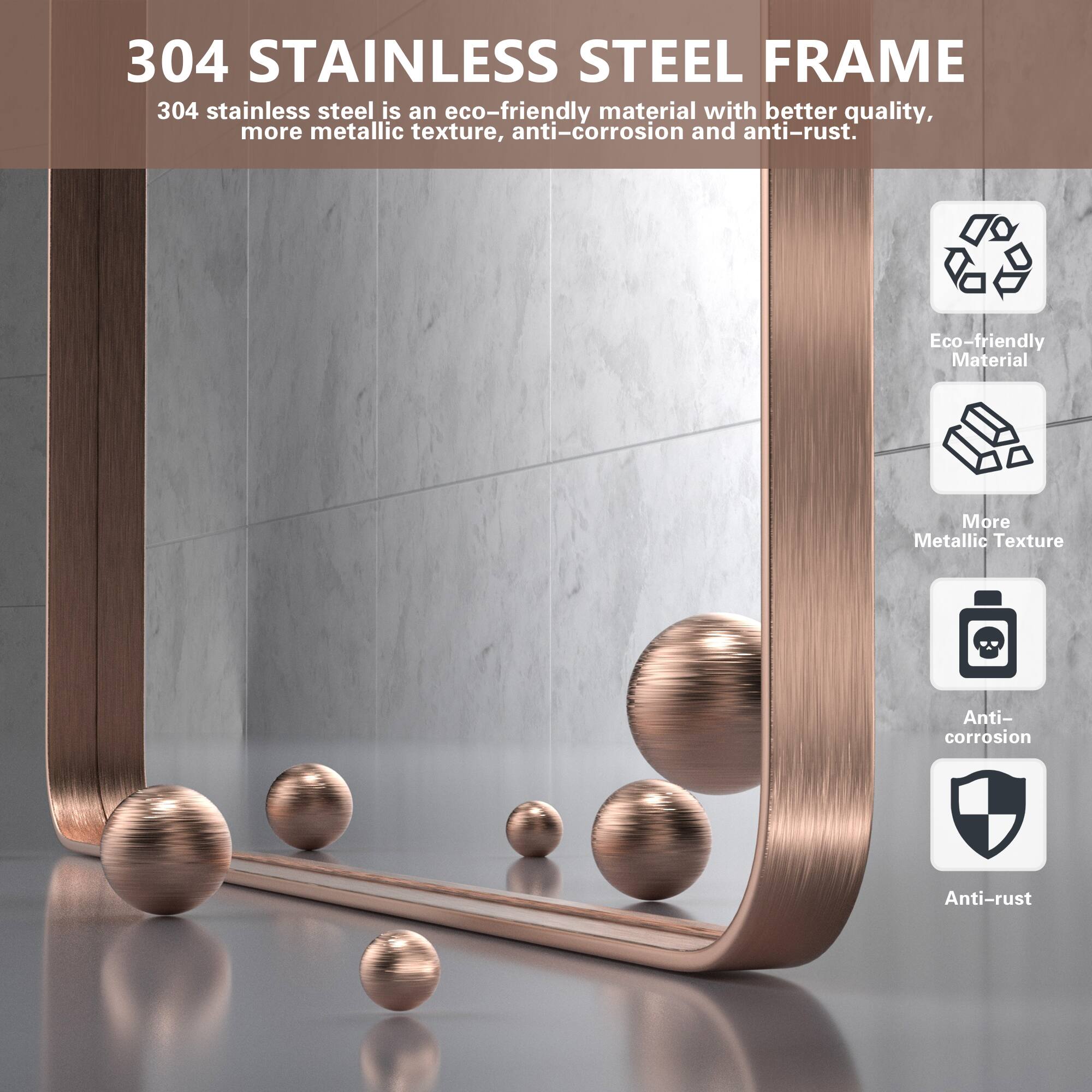 304 STAINLESS STEEL FRAME

304 stainless steel is an eco-friendly material with better quality, more metallic texture, anti-corrosion and anti-rust.

- Eco-friendly Material
- More Metallic Texture
- Anti-corrosion
- Anti-rust