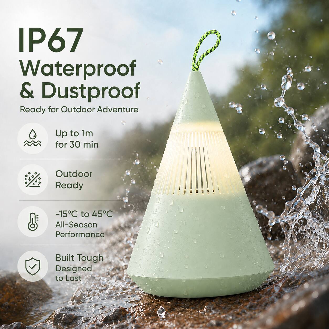IP67 Waterproof & Dustproof  
Ready for Outdoor Adventure  
Up to 1m for 30 min  
Outdoor Ready  
-15°C to 45°C All-Season Performance  
Built Tough Designed to Last