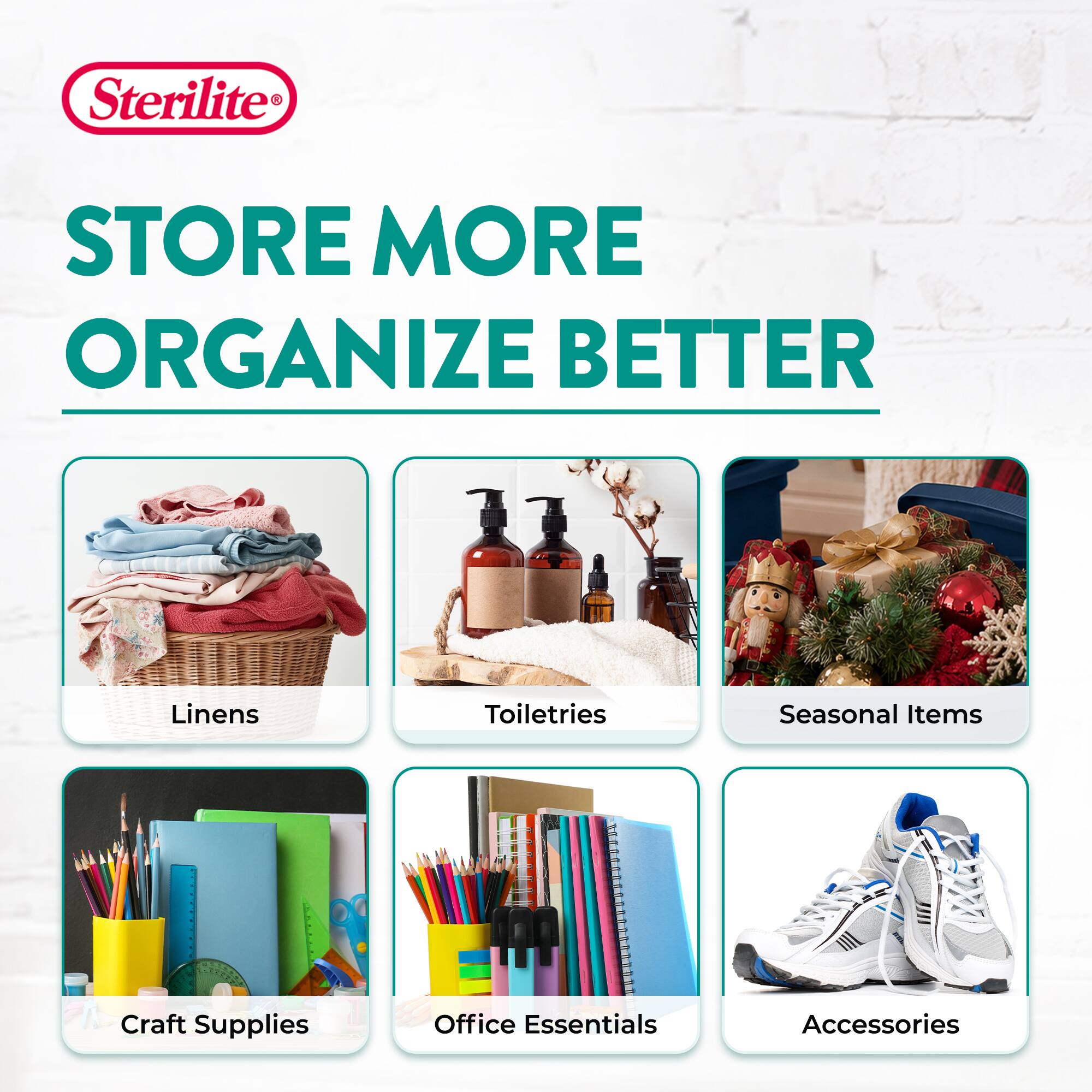 Sterilite  
STORE MORE ORGANIZE BETTER  
Linens  
Toiletries  
Seasonal Items  
Craft Supplies  
Office Essentials  
Accessories
