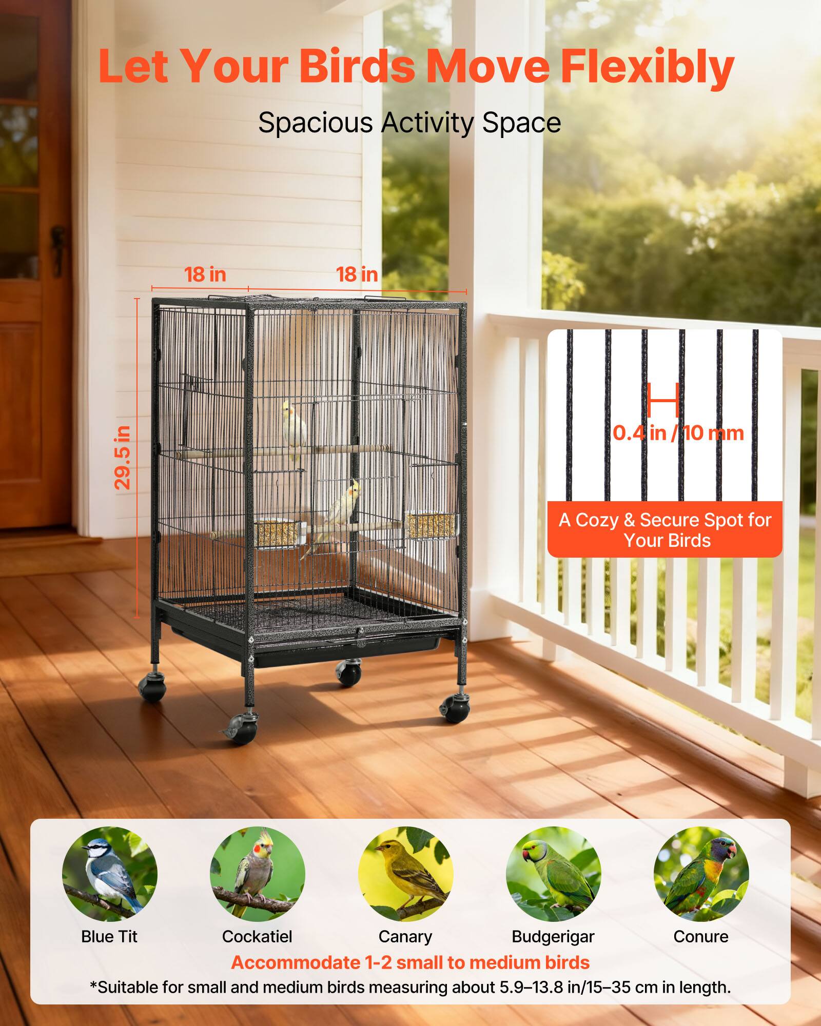 Let Your Birds Move Flexibly  
Spacious Activity Space  

18 in x 18 in x 29.5 in  
0.4 in/10 mm  

A Cozy & Secure Spot for Your Birds  

Blue Tit  
Cockatiel  
Canary  
Budgerigar  
Conure  

Accommodate 1-2 small to medium birds  
*Suitable for small and medium birds measuring about 5.9-13.8 in/15-35 cm in length.