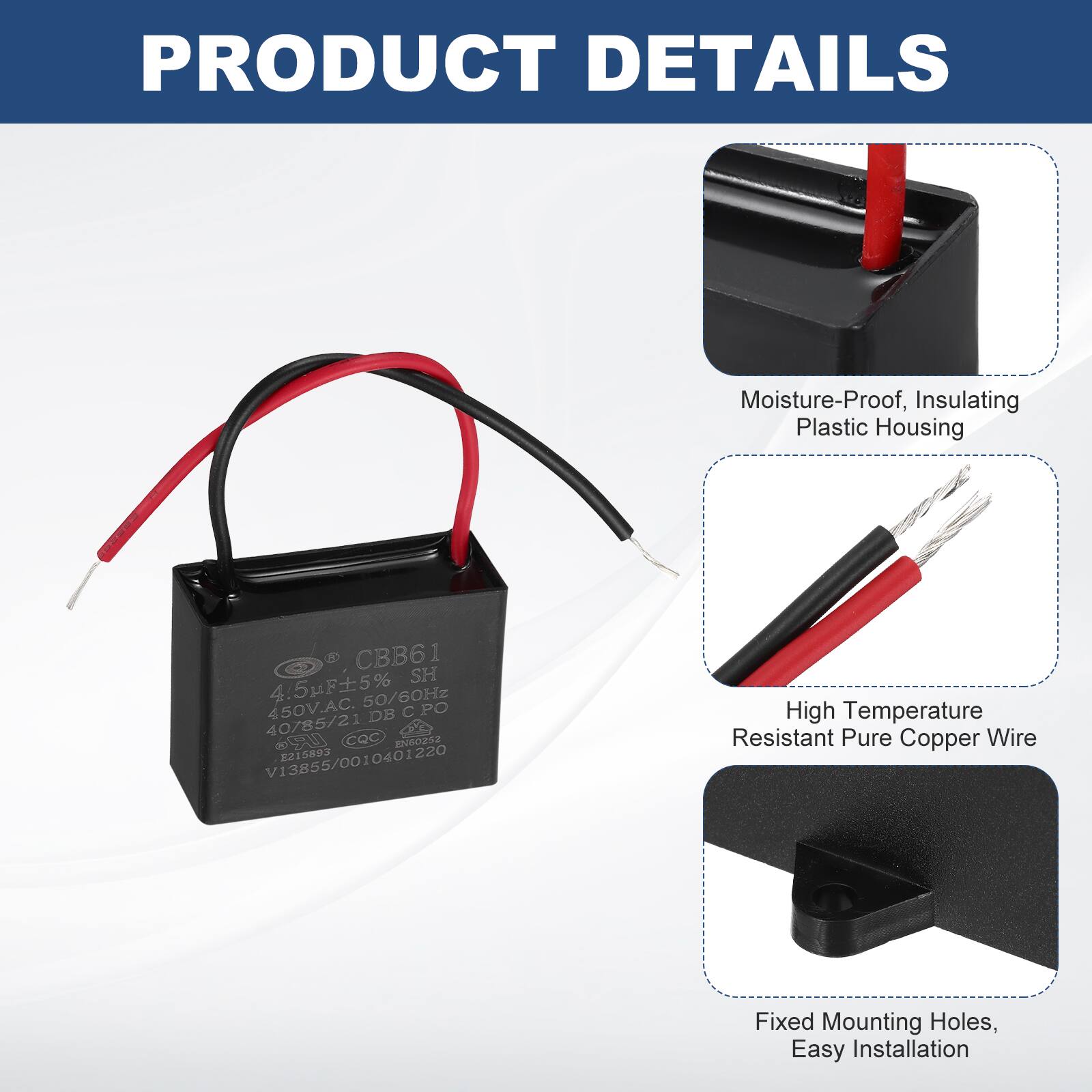 PRODUCT DETAILS

- Moisture-Proof, Insulating Plastic Housing
- High Temperature Resistant Pure Copper Wire
- Fixed Mounting Holes, Easy Installation

CBB61  
4.5µF ±5%  
50/60Hz  
450V.AC  
DB C PO  
40/85/21  
UR  
CQC  
Eos  
V13855/0010401220  
2215893  
1SE