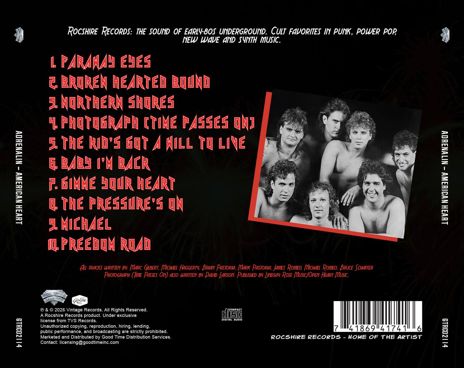 ADRENALIN - AMERICAN HEART

ROCSHIRE RECORDS: THE SOUND OF EARLY-80S UNDERGROUND. CULT FAVORITES IN PUNK, POWER POP, NEW WAVE AND SYNTH MUSIC.

1. PARANAY EYES  
2. BROKEN HEARTED BOUND  
3. NORTHERN SHORES  
4. PHOTOGRAPH (TIME PASSES ON)  
5. THE KID'S GOT A WILL TO LIVE  
6. BABY I'M BACK  
7. GIMME YOUR HEART  
8. THE PRESSURE'S ON  
9. MICHAEL  
10. FREEDOM ROAD  

ALL TRACKS WRITTEN BY: MARC GILBERT, MICHAEL HAGGERTY, BRIAN PASTORIA, MARK PASTORIA, JAMES ROMEO, MICHAEL ROMEO, BRUCE SCHAFFER  
PHOTOGRAPH (TIME PASSES ON) ALSO WRITTEN BY DAVID LARSON.  
PUBLISHED BY LINDSAY ROSE MUSIC/OPEN HEART MUSIC.

© & © 2026 Vintage Records. All Rights Reserved.  
A Rocshire Records product. Under exclusive license from