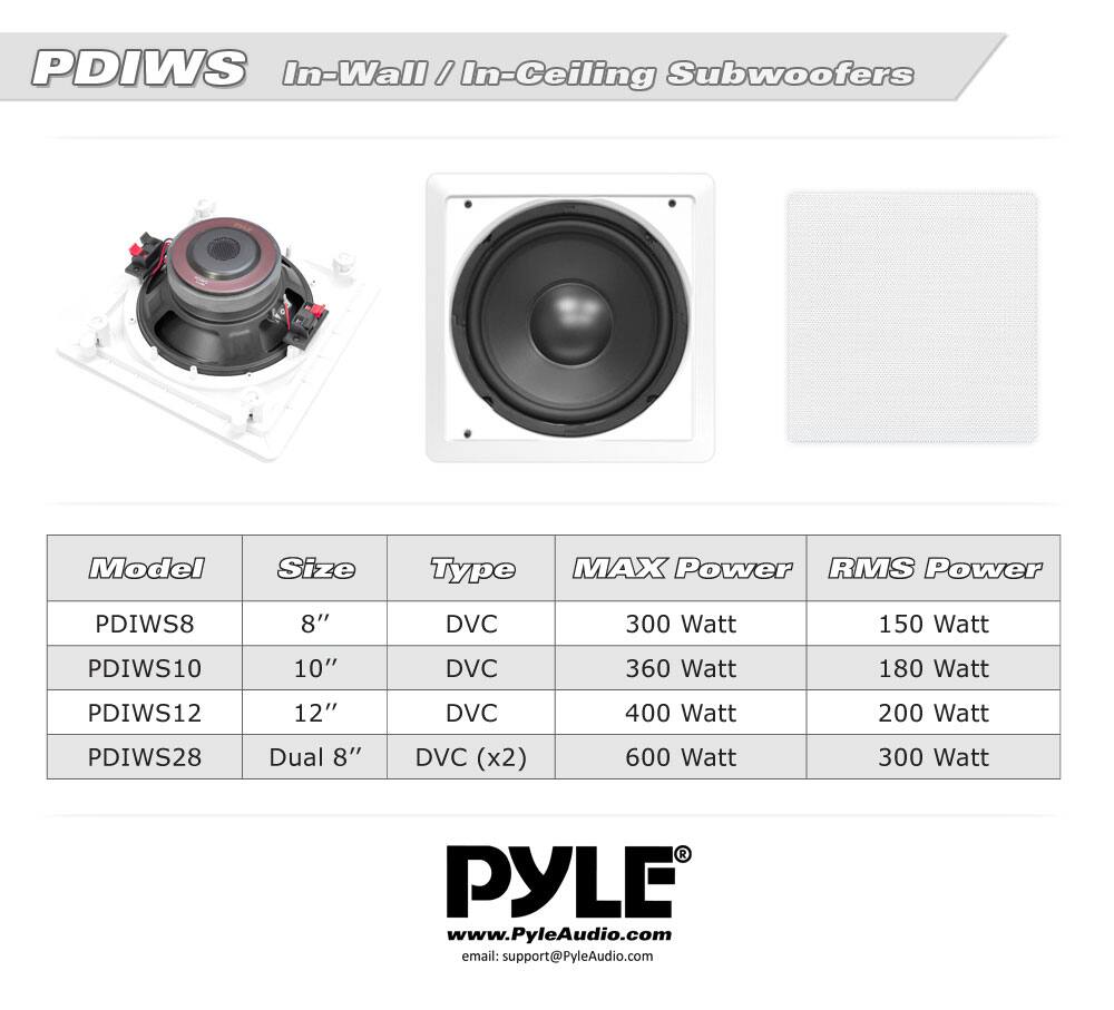 PDIWS In-Wall / In-Ceiling Subwoofers

| Model  | Size    | Type       | MAX Power | RMS Power |
|--------|---------|------------|-----------|-----------|
| PDIWS8 | 8"      | DVC        | 300 Watt  | 150 Watt  |
| PDIWS10| 10"     | DVC        | 360 Watt  | 180 Watt  |
| PDIWS12| 12"     | DVC        | 400 Watt  | 200 Watt  |
| PDIWS28| Dual 8" | DVC (x2)   | 600 Watt  | 300 Watt  |

PYLE  
www.PyleAudio.com  
email: support@PyleAudio.com