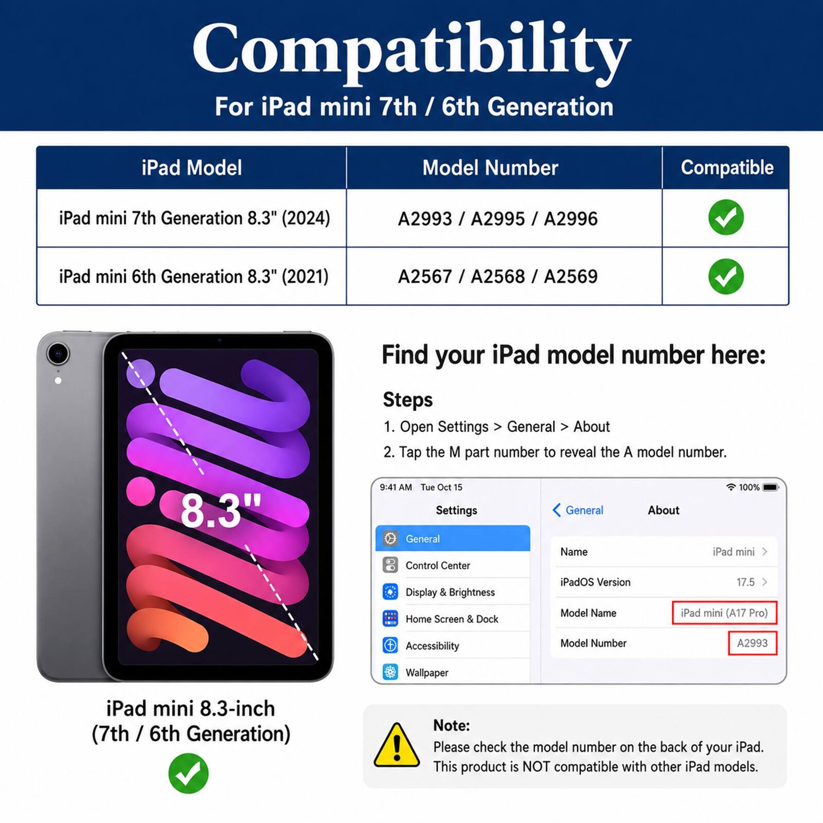 Compatibility  
For iPad mini 7th / 6th Generation  

iPad Model | Model Number | Compatible  
--- | --- | ---  
iPad mini 7th Generation 8.3" (2024) | A2993 / A2995 / A2996 | ✓  
iPad mini 6th Generation 8.3" (2021) | A2567 / A2568 / A2569 | ✓  

Find your iPad model number here:  
Steps  
1. Open Settings > General > About  
2. Tap the M part number to reveal the A model number.  

8.3"  
9:41 AM Tue Oct 15  
Settings  
General  
Control Center  
Display & Brightness  
Home Screen & Dock  
100%  
General  
About  
Name iPad mini  
iPadOS Version 17.5  
Model Name iPad mini (A17 Pro)  
Accessibility  
Model Number A2993  
Wallpaper  

iPad mini 8.3-inch (7th / 6th Generation)  

Note:  
Please check the model number on the back of your iPad.  
This product is NOT compatible with