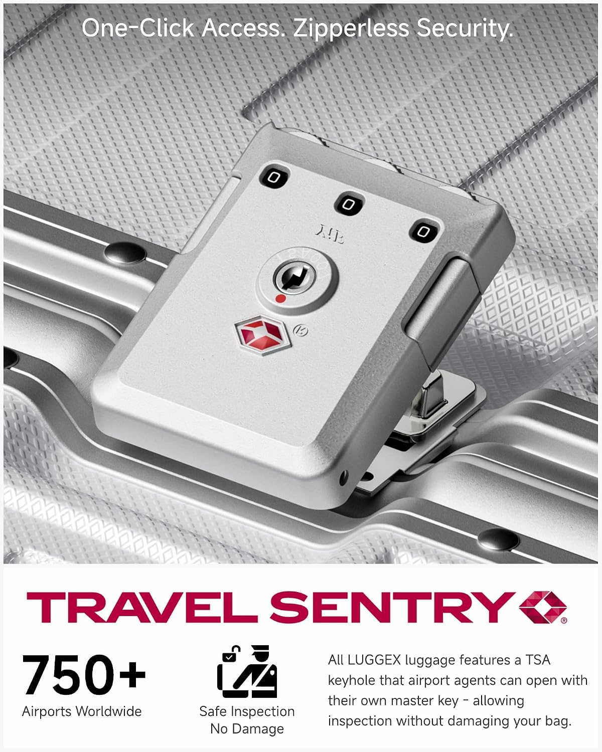 One-Click Access. Zipperless Security.

TRAVEL SENTRY

750+ Airports Worldwide Safe Inspection No Damage

All LUGGEX luggage features a TSA keyhole that airport agents can open with their own master key - allowing inspection without damaging your bag.