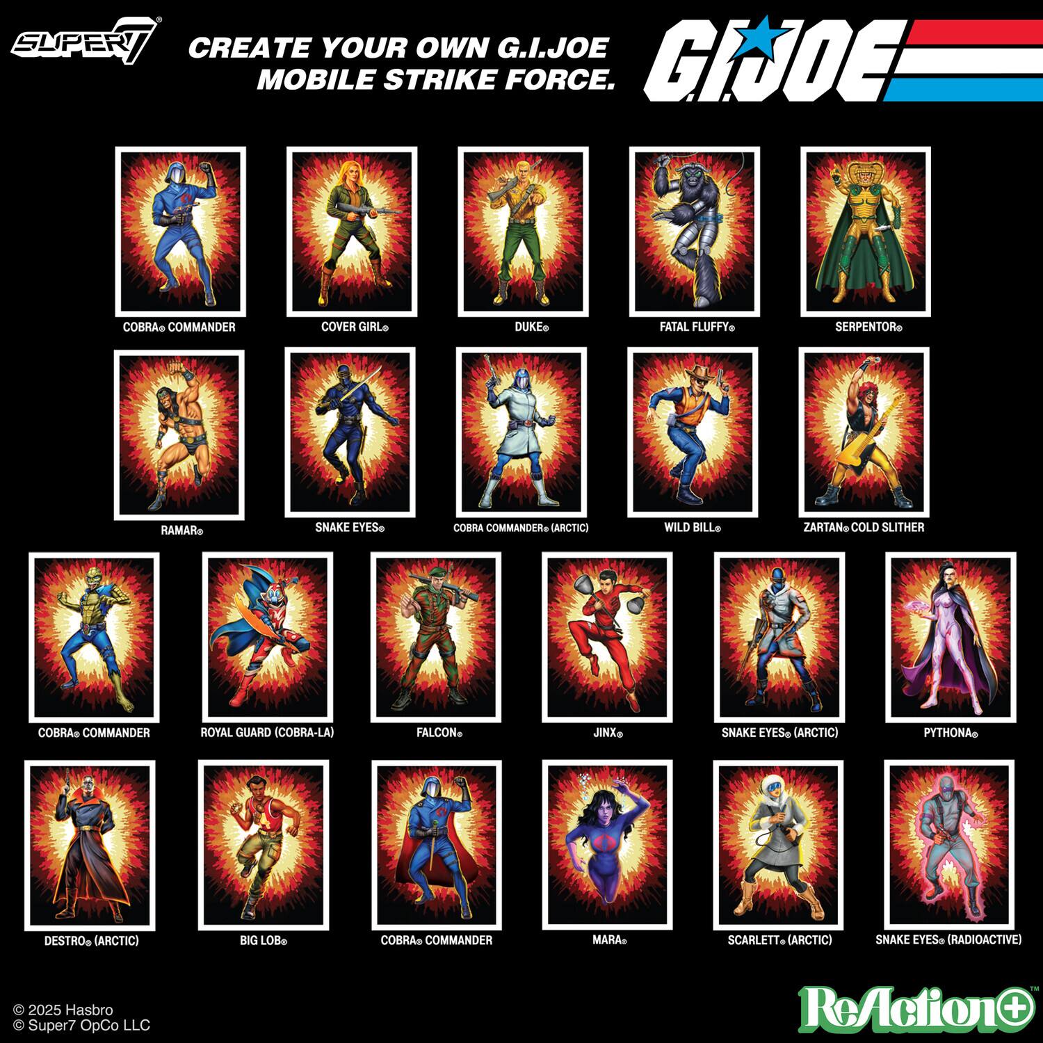 SUPER7 CREATE YOUR OWN G.I. JOE MOBILE STRIKE FORCE.

- COBRA COMMANDER
- COVER GIRL
- DUKE
- FATAL FLUFFY
- SERPENTOR
- RAMAR
- SNAKE EYES
- COBRA COMMANDER (ARCTIC)
- WILD BILL
- ZARTAN (COLD SLITHER)
- COBRA COMMANDER (ROYAL GUARD)
- FALCON
- JINX
- SNAKE EYES (ARCTIC)
- PYTHON
- DESTRO (ARCTIC)
- BIG LOB
- COBRA COMMANDER
- MARA
- SCARLETT (ARCTIC)
- SNAKE EYES (RADIOACTIVE)

© 2025 Hasbro
© Super7 OpCo LLC
ReAction