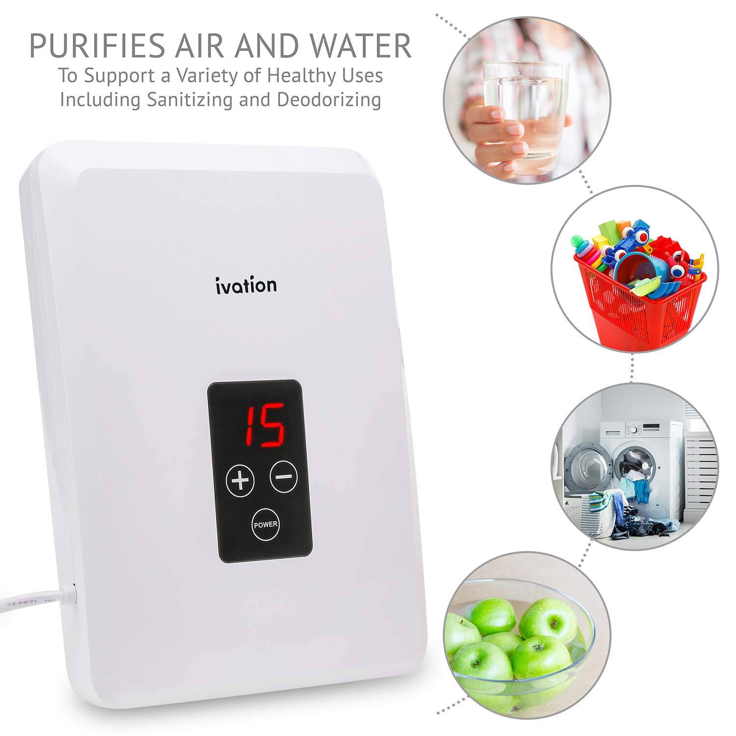 PURIFIES AIR AND WATER
To Support a Variety of Healthy Uses Including Sanitizing and Deodorizing
ivation
I5 - + POWER