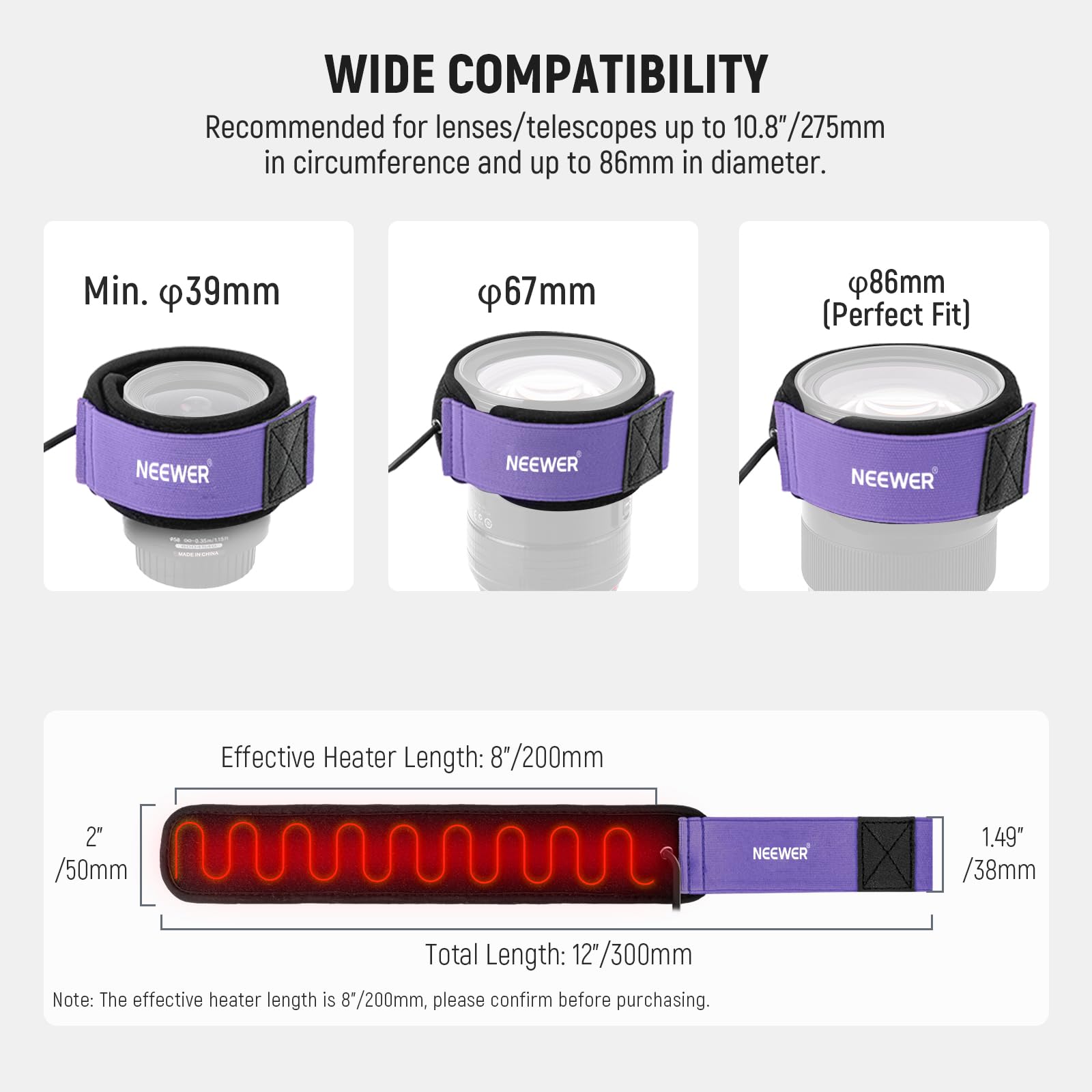 WIDE COMPATIBILITY

Recommended for lenses/telescopes up to 10.8"/275mm in circumference and up to 86mm in diameter.

Min. φ39mm
φ67mm
φ86mm (Perfect Fit)

NEEWER

Effective Heater Length: 8"/200mm
2" /50mm
1.49" /38mm

Total Length: 12"/300mm

Note: The effective heater length is 8"/200mm, please confirm before purchasing.