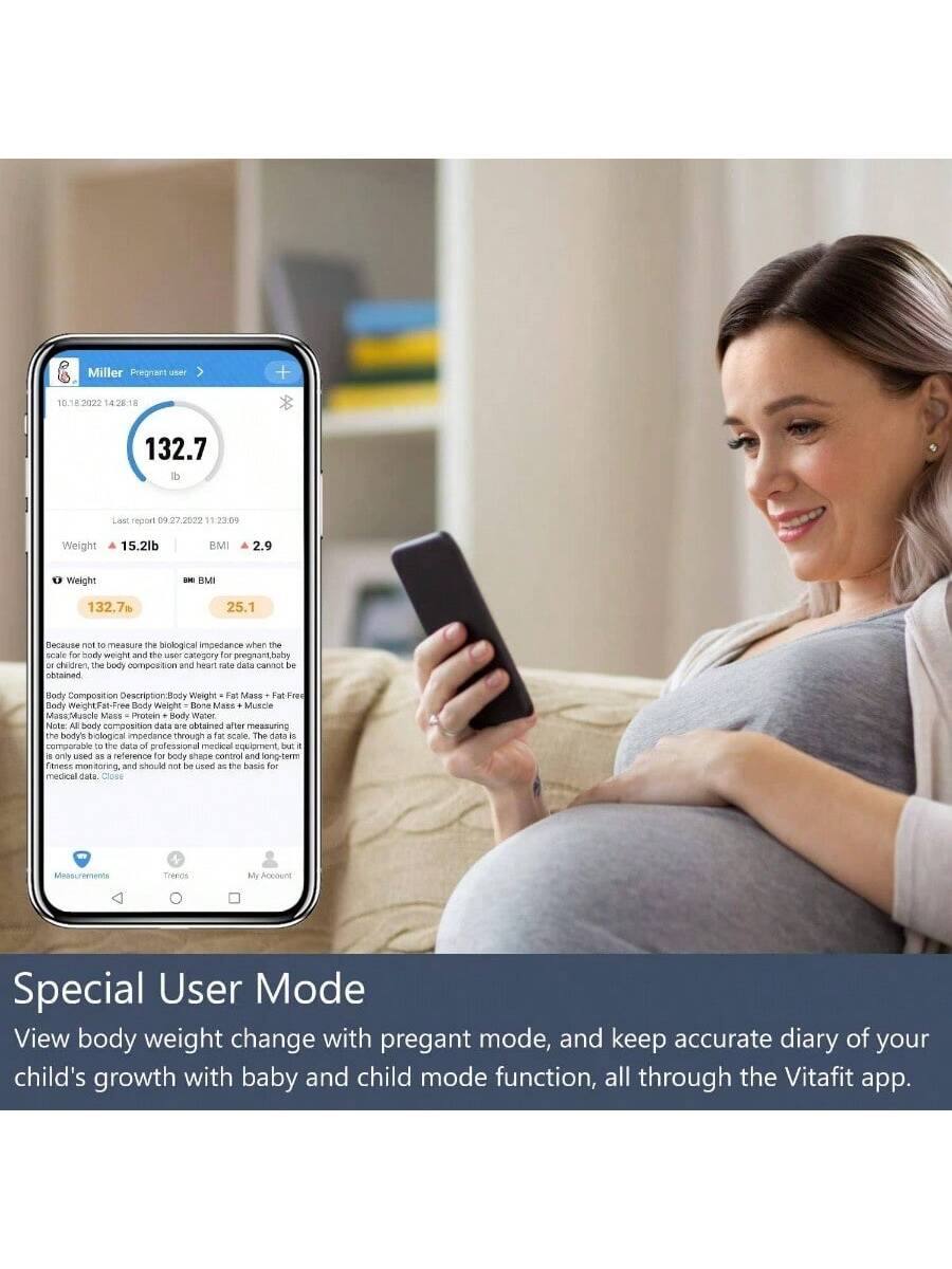 Miller Pregnant user  
10.18.2022 14:26:18  
132.7 lb  

Laet port  
09.27.2022 11:23:09  
Weight 15.2 lb  
BMI 2.9  
Weight - BMI 132.7% 25.1  

Because no to measure the biological impedance when the scale for body weight and the upper category for pregnant baby or children, the body composition and heart rate data cannot be obtained.  

Body Composition Description:  
- Body Weight  
- Fat Mass  
- Fat-Free Body Weight  
- Bone Mass  
- Muscle Mass  
- Protein Body Weight  

Note: A body composition data is obtained after measuring the body's biological impedance through a Ter scale. The data is comparable to the data of professional medical equipment, but it is only used as a reference for body shape control and long-term health monitoring and should not be used as the basis for medical data.  

Special User Mode  
View body weight change with pregnant mode, and keep accurate diary of your child's growth with baby and child mode function, all through the Vitafit app.
